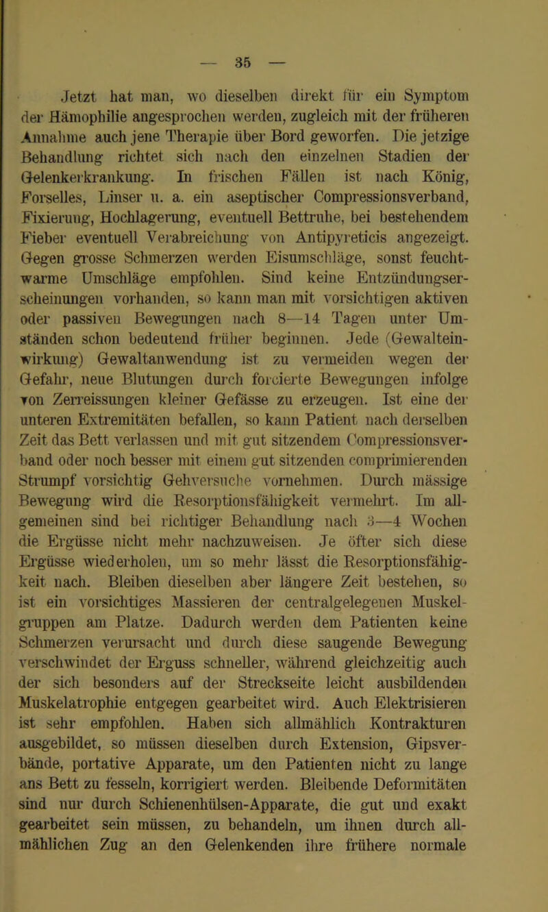 Jetzt hat man, wo dieselben direkt für ein Symptom der Hämophilie angesprochen werden, zugleich mit der früheren Annahme auch jene Therapie über Bord geworfen. Die jetzige Behandlung richtet sich nach den einzelnen Stadien der Glelenkerkrankung. In frischen Fällen ist nach König, Forselles, Unser u. a. ein aseptischer Compressionsverband, Fixierung, Hochlagerung, eventuell Bettruhe, bei bestehendem Ueber eventuell Vei-abreichung von Antipyreticis angezeigt. Gegen gi’osse Schmerzen werden Eisumschläge, sonst feucht- warme Umschläge empfohlen. Sind keine Entzündungser- scheinungen vorhanden, so kann man mit vorsichtigen aktiven oder passiven Bewegungen nach 8—14 Tagen unter Um- ständen schon bedeutend früher beginnen. Jede (Gewaltein- wü’kiuig) Gewaltanwendung ist zu vermeiden wegen der Gefalu', neue Blutimgen durch forcierte Bewegungen infolge Ton Zen’eissungen kleiner Gefässe zu erzeugen. Ist eine der unteren Extremitäten befallen, so kann Patient nach derselben Zeit das Bett verlassen und mit gut sitzendem Oompressionsver- band oder noch besser mit einem gut sitzenden comprimierenden Strumpf vorsichtig Gehversuclie vornehmen. Durch massige Bewegung wird die Eesorptionsfähigkeit veimehrt. Im all- gemeinen sind bei richtiger Behandlung nach 3—4 Wochen die Ergüsse nicht mehr nachzuweisen. Je öfter sich diese Ergüsse wiederholen, um so mehr lässt die Resorptionsfähig- keit nach. Bleiben dieselben aber längere Zeit bestehen, so ist ein vorsichtiges Massieren der centralgelegeuen Muskel- gi’uppen am Platze. Dadurch werden dem Patienten keine Schmerzen verursacht und durch diese saugende Bewegung verschwindet der Erguss schneller, während gleichzeitig auch der sich besonders auf der Streckseite leicht ausbildenden Muskelatrophie entgegen gearbeitet wird. Auch Elektrisieren ist sehr empfohlen. Haben sich allmählich Kontrakturen ausgebildet, so müssen dieselben durch Extension, Gipsver- bände, portative Apparate, um den Patienten nicht zu lange ans Bett zu fesseln, korrigiert werden. Bleibende Deformitäten sind nur durch Schienenhülsen-Apparate, die gut und exakt gearbeitet sein müssen, zu behandeln, um ihnen durch all- mählichen Zug an den Gelenkenden ihre frühere normale