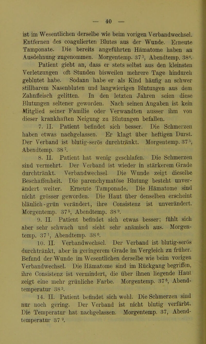 ist im Wesentlichen derselbe wie beim vorigen Verbandwechsel. Entfernen des coagulierten Blutes aus der Wunde. Erneute Tamponate. Die bereits angeführten Hämatome haben an Ausdehnung zugenommen. Morgentemp. 37^, Abendtemp. 38^. Patient giebt an, dass er stets selbst aus den kleinsten Verletzungen oft Stunden bisweilen mehrere Tage hindm'ch geblutet habe. Sodann habe er als Kind häufig an schwer stillbarem Nasenbluten und langwierigen Blutungen aus dem Zahntieisch gelitten. In den letzten Jahren seien diese Blutungen seltener geworden. Nach seinen Angaben ist kein Mitglied seiner Familie oder Verwandten ausser ihm von dieser krankhaften Neigung zu Blutungen befallen. 7. II. Patient befindet sich besser. Die Schmerzen haben etwas nachgelassen. Er klagt über heftigen Dm’st. Der Verband ist blutig-serös durchti^änkt. Morgentemp. 37 Abendtemp. 38. 8. II. Patient hat wenig geschlafen. Die Schmerzen sind vermehrt. Der Verband ist wieder in stärkerem Grade durchtränkt. Verbandwechsel. Die Wunde zeigt dieselbe Beschaffenheit. Die parenchymatöse Blutung besteht unver- ändert weiter. Erneute Tamponade. Die Hämatome sind nicht grösser geworden. Die Haut über denselben erscheint bläulich - grün verändert, ihre Consistenz ist unverändert. Morgentemp. 37 Abendtemp. 38 9. II. Patient befindet sich etwas besser; fühlt sich aber sehr schwach und sieht sehr anämisch aus. Morgen- temp. 37’, Abendtemp. 38”. 10. II. Verbandwechsel. Der Verband ist blutig-serös durchtränkt, aber in geringerem Grade im Vergleich zu früher. Befund der Wunde im Wesentlichen derselbe wie beim vorigen Verbandwechsel. Die Hämatome sind im Kückgang begriffen, ihre Consistenz ist vei'mindert, die über ihnen liegende Haut zeigt eine mehr grünliche Farbe. Morgentemp. 37”, Abend- temperatur 38”. 14. II. Patient befindet sich wohl. Die Schmerzen sind nur noch gering. Der Verband ist nicht blutig verfärbt. Die Temperatur hat nachgelassen. Morgentemp. 37, Abend- temperatur 37