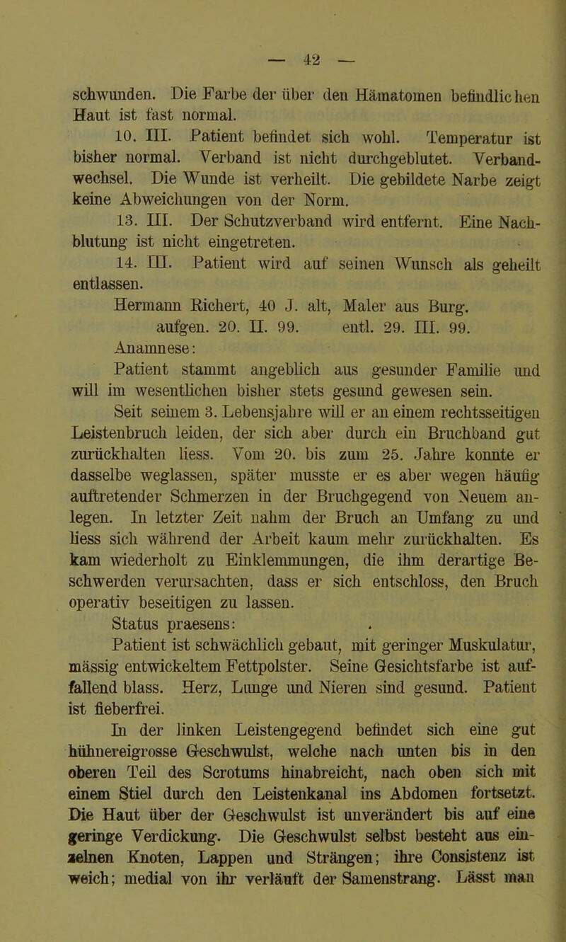 schwunden. Die Farbe der über den Hämatomen betiudlichen Haut ist fast normal. 10. III. Patient befindet sich wohl. Temperatur ist bisher normal. Verband ist nicht durchgeblutet. Verband- wechsel, Die Wunde ist verheilt. Die gebildete Narbe zeigt keine Abweichungen von der Norm. 13. III. Der Schutzverband wird entfernt. Eine Nach- blutung ist niclit eingetreten. 14. in. Patient wird auf seinen Wunsch als geheilt entlassen. Hermann Richert, 40 J. alt, Maler aus Burg, autgen. 20. n. 99. eiitl. 29. HL 99. Anamnese: Patient stammt angeblich aus gesunder Familie und will im wesentlichen bisher stets gesimd gewesen sein. Seit seinem 3. Lebensjahre will er an einem rechtsseitigen Leistenbruch leiden, der sich aber durch ein Bruchband gut zurückhalten Hess. Vom 20. bis zum 25. Jahre konnte er dasselbe weglassen, später musste er es aber wegen häufig auftretender Schmerzen in der Bruchgegend von Neuem au- legen. Li letzter Zeit nahm der Bruch an Umfang zu und liess sich während der Arbeit kaum mehr zurückhalten. Es kam wiederholt zu Einkleuunungen, die ihm derartige Be- schwerden verursachten, dass er sich entschloss, den Bruch operativ beseitigen zu lassen. Status praesens; Patient ist schwächlich gebaut, mit geringer Muskulatur’, mässig entwickeltem Fettpolster. Seine Gesichtsfarbe ist auf- fallend blass. Herz, Lunge und Nieren sind gesund. Patient ist fieberfrei. In der linken Leistengegend befindet sich eine gut hühnereigrosse Geschwulst, welche nach unten bis in den oberen Teil des Scrotums hinabreicht, nach oben sich mit einem Stiel durch den Leistenkanal ins Abdomen fortsetzt. Die Haut über der Geschwulst ist unverändert bis auf eine geringe Verdickung. Die Geschwulst selbst besteht aus em- aelnen Knoten, Lappen und Strängen; ihre Consistenz ist weich; medial von ihr verläuft der Samenstrang. Lässt man
