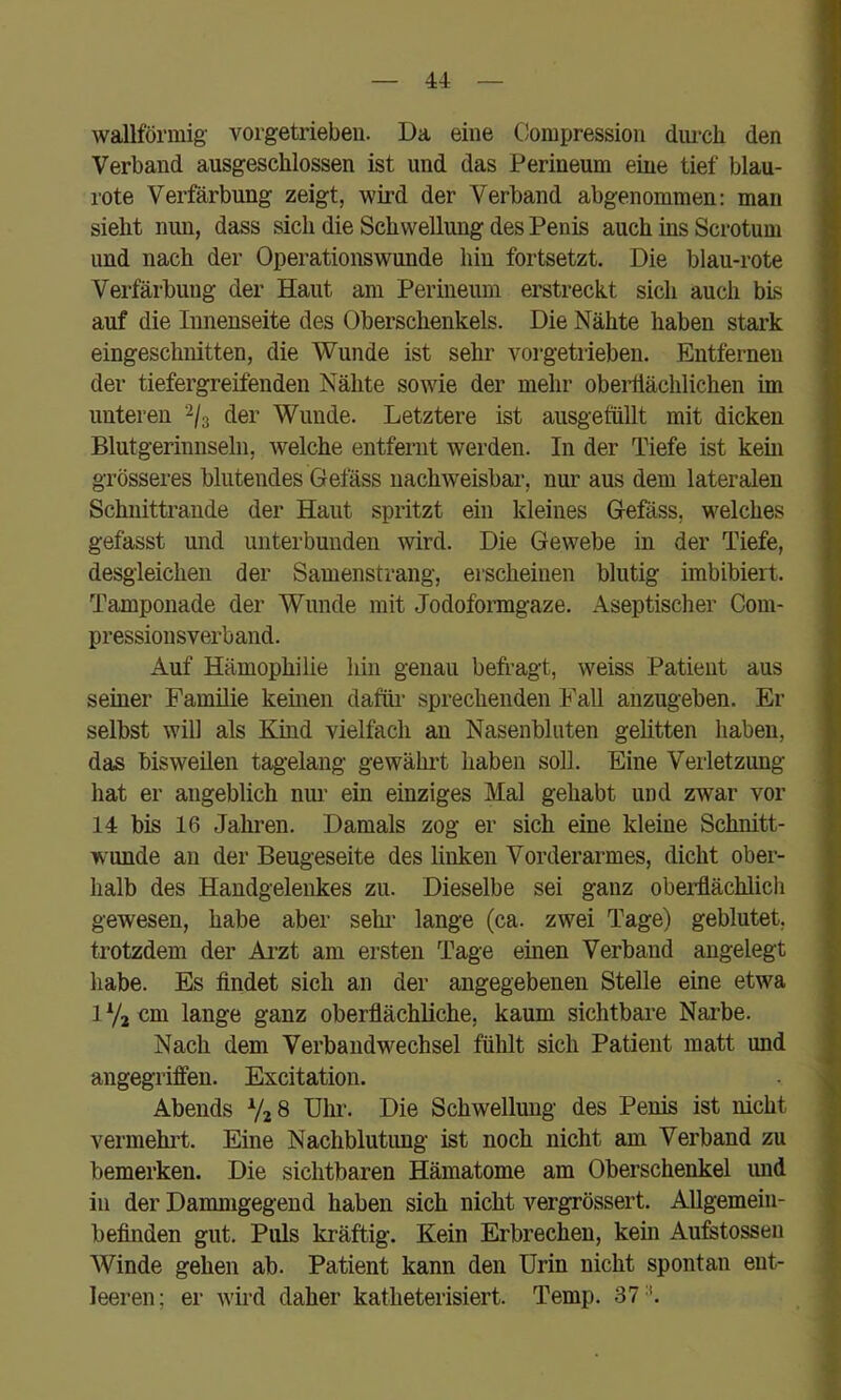 u wallförmig- vorgetriebeu. Da eine Compression durch den Verband ausgeschlossen ist und das Perineum eine tief blau- rote Verfärbung zeigt, wird der Verband abgenommen: man sieht nun, dass sich die Schwellung des Penis auch ins Scrotum und nach der Operationswunde hin fortsetzt. Die blau-rote Verfärbung der Haut am Perineum erstreckt sich auch bis auf die Innenseite des Oberschenkels. Die Nähte haben stark eingeschnitten, die Wunde ist sehr vorgetrieben. Entfernen der tiefergreifenden Nähte sowie der mehr obeiüächlichen im unteren 2/3 der Wunde. Letztere ist ausgefiillt mit dicken Blutgerinnseln, welche entfernt werden. In der Tiefe ist kem grösseres blutendes Gefäss nachweisbar, nur aus dem lateralen Schnittrande der Haut spritzt ein kleines Gefäss, welches gefasst und unterbunden wird. Die Gewebe in der Tiefe, desgleichen der Samenstrang, erscheinen blutig imbibiert. Tamponade der Wunde mit Jodofoimgaze. Aseptischer Com- pressionsverband. Auf Hämophilie hin genau befragt, weiss Patient aus seiner Familie kehien dafüi’ sprechenden Fall anzugeben. Er selbst will als Kind vielfach an Nasenbluten gelitten haben, das bisweilen tagelang gewählt haben soll. Eine Veiletzung hat er angeblich nur ein einziges Mal gehabt und zwar vor 14 bis 16 Jahren. Damals zog er sich eine kleine Schnitt- wunde an der Beugeseite des linken Vorderarmes, dicht ober- halb des Handgelenkes zu. Dieselbe sei ganz oberflächlich gewesen, habe aber sehi’ lange (ca. zwei Tage) geblutet, trotzdem der Arzt am ersten Tage einen Verband angelegt habe. Es findet sich an der angegebenen Stelle eine etwa 1 Vj cm lange ganz oberflächliche, kaum sichtbare Narbe. Nach dem Verbandwechsel fühlt sich Patient matt und angegriffen. Excitation. Abends Uhr. Die Schwellung des Penis ist nicht vermehit. Eine Nachblutimg ist noch nicht am Verband zu bemerken. Die sichtbaren Hämatome am Oberschenkel imd in der Danmigegend haben sich nicht vergrössert. Allgemein- befinden gut. Puls kräftig. Kein Erbrechen, kein Aufstossen Winde gehen ab. Patient kann den Urin nicht spontan ent- leeren; er wird daher katheterisiert. Temp. 37'.