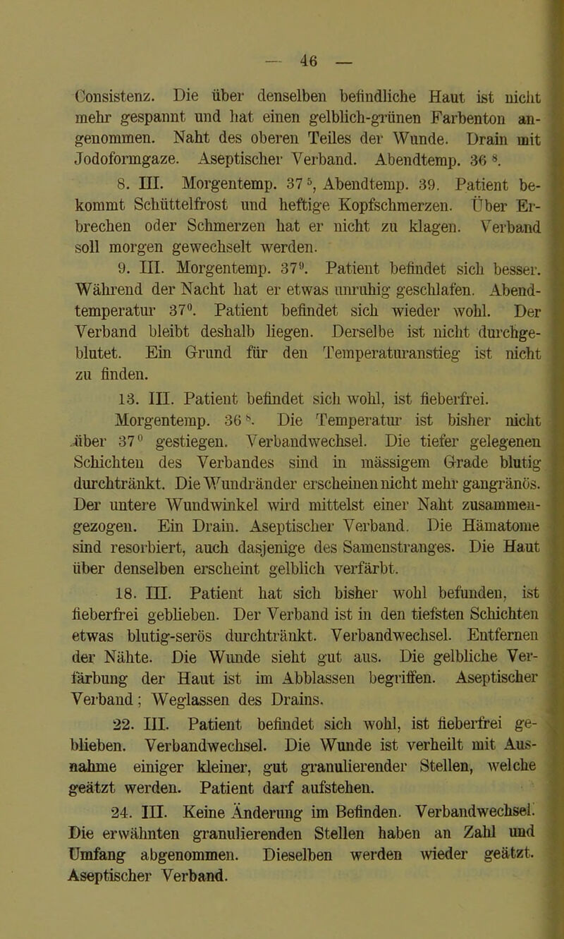 Consistenz. Die über denselben befindliche Haut ist nicht mehr gespannt und liat einen gelblich-grünen Farbenton an- genommen. Naht des oberen Teiles der Wunde. Drain mit Jodoformgaze. Aseptischer Verband. Abendtemp. 36 8. III. Morgentemp. 37 Abendtemp. 39. Patient be- kommt Schüttelfrost und heftige Kopfschmerzen. Über Er- brechen oder Schmerzen hat er nicht zu klagen. Verband soll morgen gewechselt werden. 9. III. Morgentemp. 37*’, Patient befindet sich besser. Während der Nacht hat er etwas unruhig geschlafen. Abend- temperatur 37. Patient befindet sich wieder wohl. Der Verband bleibt deshalb liegen. Derselbe ist nicht durchge- blutet. Ein Grund für den Temperaturanstieg ist mcht zu finden. 13. III. Patient befindet sich wohl, ist fieberfrei. Morgentemp. 36*». Die Temperatur ist bisher nicht -über 37 gestiegen. Verbandwechsel. Die tiefer gelegenen Schichten des Verbandes sind in massigem Grade blutig durchtränkt. Die^Vundränder erscheinen nicht mehr gangränös. Der untere Wundwinkel wird mittelst einer Naht zusammeii- gezogen. Ein Drain. Aseptischei’ Verband. Die Hämatome sind resorbiert, auch dasjenige des Samenstranges. Die Haut über denselben erscheint gelblich verfärbt. 18. III. Patient hat sich bisher wohl befunden, ist fieberfrei geblieben. Der Verband ist in den tiefsten Schichten etwas blutig-serös durchtränkt. Verbandwechsel. Entfernen der Nähte. Die Wunde sieht gut aus. Die gelbliche Ver- färbung der Haut ist im Abblassen begriffen. Aseptischer Verband; Weglassen des Drains. 22. III. Patient befindet sich wohl, ist fiebeiffrei ge- büeben. Verbandwechsel. Die Wunde ist verheilt mit Aus- nahme einiger kleiner, gut granulierender Stellen, welche geätzt werden. Patient darf aufstehen. 24. III. Keine Änderung im Befinden. Verbandwechsel. Die erwähnten granulierenden Stellen haben an Zahl und Umfang abgenommen. Dieselben werden weder geätzt. Aseptischer Verband.