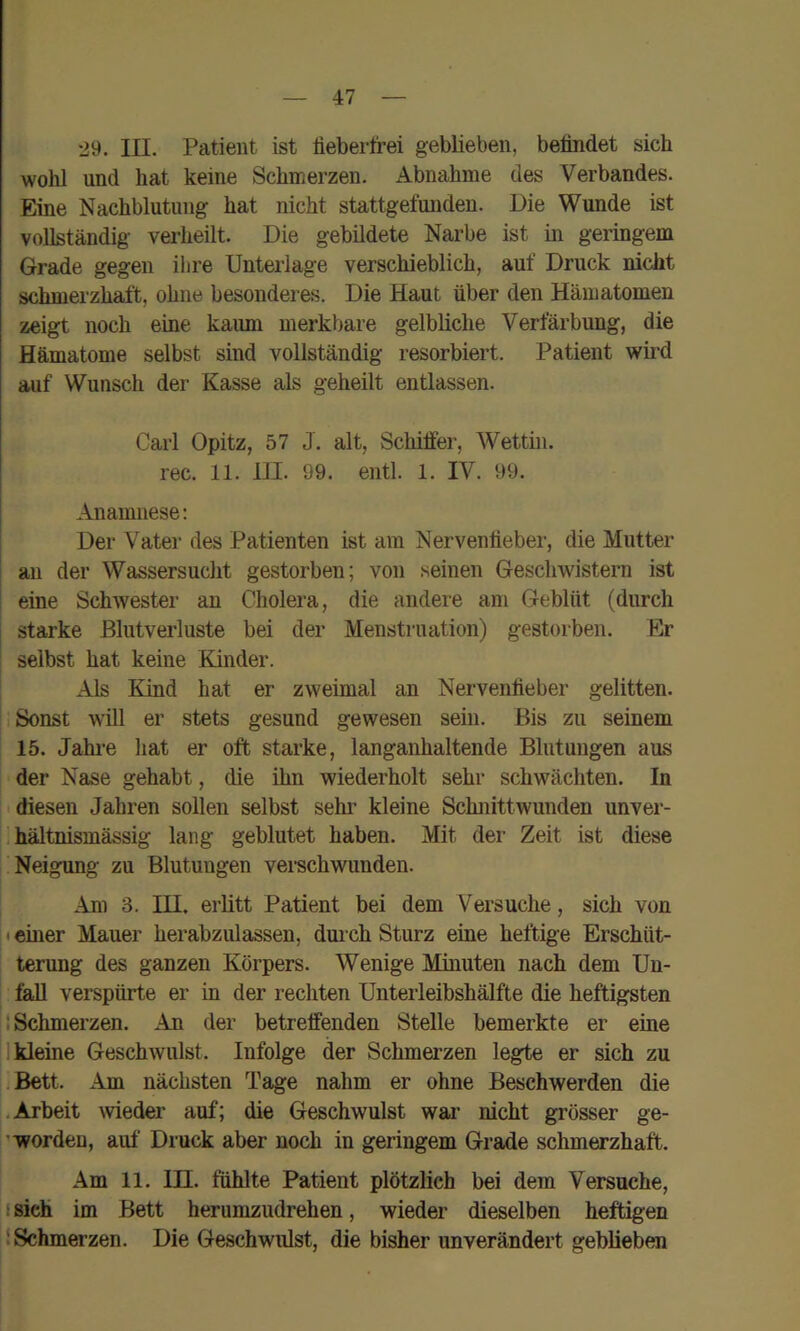 29. III. Patient ist fieberfrei geblieben, befindet sich wohl und hat keine Schmerzen. Abnahme des Verbandes. Eine Nachblutung hat nicht stattgefunden. Die Wunde ist vollständig verheilt. Die gebildete Narbe ist in geringem Grade gegen ihre Unterlage verschieblich, auf Druck nicht schmerzhaft, ohne besonderes. Die Haut über den Hämatomen zeigt noch eine kaiun merkbare gelbliche Verfärbung, die Hämatome selbst sind vollständig resorbiert. Patient wird auf Wunsch der Kasse als geheilt entlassen. Carl Opitz, 57 J. alt, Schiffer, Wettin. rec. 11. 111. 99. entl. 1. IV. 99. Anamnese: Der Vater des Patienten ist am Nervenfieber, die Mutter I an der Wassersucht gestorben; von seinen Geschwistern ist eine Schwester an Cholera, die andere am Geblüt (durch starke Blutverluste bei der Menstruation) gestorben. Er selbst hat keine Kinder. Als Kind hat er zweimal an Nervenfieber gelitten. Sonst will er stets gesund gewesen sein. Bis zu seinem 15. Jahi-e hat er oft starke, langanhaltende Blutungen aus der Nase gehabt, die üin wiederholt sehr schwächten. In diesen Jahren sollen selbst sehr kleine Schnittwunden unver- I, hältnismässig lang geblutet haben. Mit der Zeit ist diese Neigung zu Blutungen vei-schwunden. Am 3. in. erlitt Patient bei dem Versuche, sich von i • einer Mauer herabzulassen, dmch Sturz eine heftige Erschüt- terung des ganzen Körpers. Wenige Minuten nach dem Un- fall verspürte er in der rechten Unterleibshälfte die heftigsten |l Schmerzen. An der betreffenden Stelle bemerkte er eine jl kleine Geschwulst. Infolge der Schmei’zen legte er sich zu liBett. Am nächsten Tage nahm er ohne Beschwerden die I.Arbeit meder auf; die Geschwulst war nicht grösser ge- ’wordeu, auf Druck aber noch in geringem Grade schmerzhaft. Am 11. in. fühlte Patient plötzlich bei dem Versuche, i sich im Bett herumzudrehen, wieder dieselben heftigen i Schmerzen. Die Geschwulst, die bisher unverändert geblieben