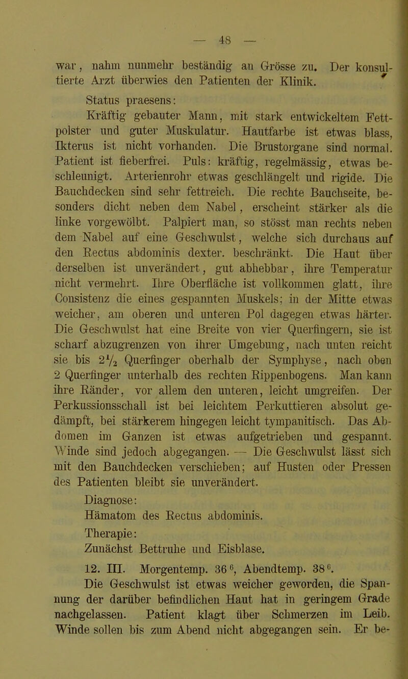 war, nahm nunmehr beständig an Grösse zu. Der konsul- tierte Arzt übei’Avies den Patienten der Klinik. ^ Status praesens: Kräftig gebauter Mann, mit stark entwickeltem Fett- polster und guter Muskulatur. Hautfarbe ist etwas blass, Ikterus ist nicht vorhanden. Die Brustorgane sind normal. Patient ist fieberfrei. Puls: Icräftig, regelmässig, etwas be- schleunigt. Ai'terienrohr etwas geschlängelt und rigide. Die Bauchdecken sind sehr fettreich. Die rechte Bauchseite, be- sonders dicht neben dem Nabel, erscheint stärker als die linke vorgewölbt. Palpiert man, so stösst man rechts neben dem Nabel auf eine Geschwulst, welche sich durchaus auf den Eectus abdominis dexter, beschränkt. Die Haut über derselben ist unverändert, gut abhebbar, ihre Temperatur nicht vermehrt. Ihre Oberfläche ist vollkommen glatt, ihre Consistenz die eines gespannten Muskels; in der Mitte etwas weicher, am oberen und unteren Pol dagegen etwas härter. Die Geschwulst hat eine Breite von vier Querfingern, sie ist scharf abzugrenzen von ihrer Umgebung, nach unten reicht sie bis 2Y2 Querfinger oberhalb der Symphyse, nach oben 2 Querfinger unterhalb des rechten Eippenbogens. Man kann ihre Eänder, vor allem den unteren, leicht umgreifen. Der Perkussionsschall ist bei leichtem Perkuttieren absolut ge- dämpft, bei stärkerem hingegen leicht tympanitisch. Das Ab- domen im Ganzen ist etwas aufgetrieben und gespannt. Winde sind jedoch abgegangen. — Die Geschwulst lässt sich mit den Bauchdecken verschieben; auf Husten oder Pressen des Patienten bleibt sie unverändert. Diagnose; Hämatom des Eectus abdominis. Therapie: Zunächst Bettruhe und Eisblase. 12. III. Morgentemp. 36®, Abendtemp. 38®. Die Geschwulst ist etwas weicher geAVorden, die Span- nung der darüber befindlichen Haut hat in geringem Grade nachgelassen. Patient klagt über Schmerzen im Leib. Winde sollen bis zum Abend nicht abgegangen sein. Er be-