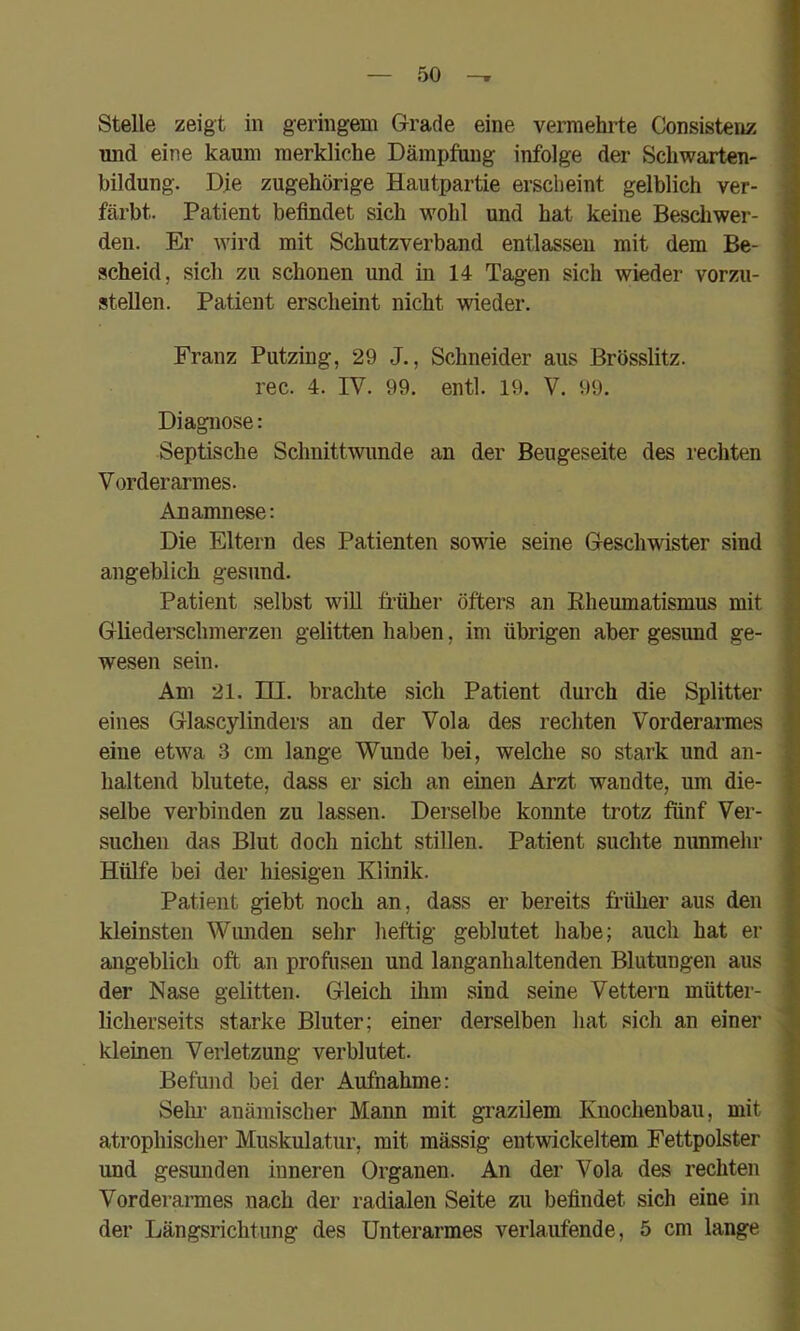Stelle zeigt in geringem Grade eine vermehrte Consistenz und eine kaum merkliche Dämpfung infolge der Schwarten- bildung. Die zugehörige Hautpartie erscheint gelblich ver- färbt. Patient befindet sich wohl und hat keine Beschwer- den. Er wird mit Schutzverband entlassen mit dem Be- scheid, sich zu schonen und in 14 Tagen sich wieder vorzii- stellen. Patient erscheint nicht wieder. Franz Putzing, 29 J., Schneider aus Brösslitz. rec. 4. IV. 99. entl. 19. V. 99. Diagnose: Septische Schnittwunde an der Beugeseite des rechten Vorderarmes. Anamnese: Die Eltern des Patienten sowie seine Geschwister sind angeblich gesund. Patient selbst will früher öfters an Rheumatismus mit Gliederschmerzen gelitten haben, im übrigen aber gesund ge- wesen sein. Am 21. m. brachte sich Patient durch die Splitter eines Glascylinders an der Vola des rechten Vorderarmes eine etwa 3 cm lange Wunde bei, welche so stark und an- haltend blutete, dass er sich an einen Arzt wandte, um die- selbe verbinden zu lassen. Derselbe konnte trotz fünf Ver- suchen das Blut doch nicht stillen. Patient suchte nunmelir Hülfe bei der hiesigen Klinik. Patient giebt noch an, dass er bereits früher aus den kleinsten Wunden sehr heftig geblutet habe; auch hat er angeblich oft an profusen und langanhaltenden Blutungen aus der Nase gelitten. Gleich ihm sind seine Vettern mütter- licherseits starke Bluter; einer derselben hat sich an einer kleinen Verletzung verblutet. Befund bei der Aufnahme: Sehr anämischer Mann mit grazüem Knochenbau, mit atrophischer Muskulatur, mit mässig entwickeltem Fettpolster und gesunden inneren Organen. An der Vola des rechten Vorderarmes nach der radialen Seite zu befindet sich eine in der Längsrichtung des Unterarmes verlaufende, 5 cm lange