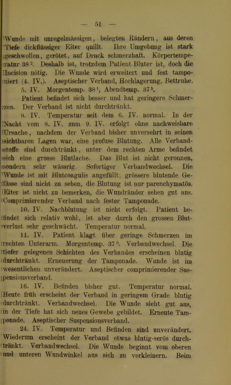 'Wunde mit umegelmässigen, belegten Rändern, aus deren liefe dickflüssiger Eiter quillt. Ihre Umgebung ist stark .geschwollen, gerötet, auf Druck schmerzhaft. Körpertempe- ’ratur 38 2. Deshalb ist, trotzdem Patiejit Bluter ist, doch die Ilncision nötig. Die Wunde wii’d erweitert und fest tampo- niert ( 4. IV.). Aseptischer Verband, Hochlagerung, Bettruhe. 5. IV. Morgentemp. 38Abendtemp. 37 s. Patient befindet sich besser und hat geringere 8chmer- 7zen. Der Verband ist nicht dui'chtränkt. 9. IV. Temperatur seit dem 6. IV. normal. In der ?Nacht vom 8. IV. zum 9. IV. erfolgt ohne nachweisbare lUrsache, nachdem der Verband bisher unversehrt in seinen ^sichtbaren Lagen war, eine profuse Blutung. AUe Verband- sstoffe sind durchtränkt, unter dem rechten Arme befindet ^ich eine grosse Blutlache. Das Blut ist nicht geronnen, ssondern sehr wässrig. Sofoi’tiger Verbandwechsel. Die 'Wunde ist mit Blutcoagulis angefüllt; grössere blutende Ge- ifasse sind nicht zu sehen, die Blutung ist nur parenchymatös. IMter ist nicht zu bemerken, die Wundränder sehen gut aus. (Comprimierender Verband nach fester Tamponade. 10. IV. Nachblutung ist nicht erfolgt. Patient be- ifindet sich relativ wohl, ist aber durch den grossen Blut- werlust sehr geschwächt. Temperatur normal. 11. IV. Patient klagt über geringe Schmerzen im irechten Unterarm. Morgentemp. 37'’’. Verbandwechsel. Die ttiefer gelegenen Schichten des Verbandes erscheinen blutig (durchtränkt. Eraeuerung der Tamponade. Wunde ist im iw’esentlichen unverändert. Aseptischer comprimierender Sus- ipensionsverband. 16. IV. Befinden bisher gut. Temperatur normal. IHeute früh erscheint der Verband in geringem Grade blutig durchtränkt. Verbandwechsel. Die Wunde sieht gut aus, lin der Tiefe hat sich neues Gewebe gebildet. Erneute Tam- iponade. Aseptischer Suspensionsverband. 24. IV. Temperatur und Befinden sind unverändert. 'Wiederum erscheint der Verband etwas blutig-serös dui'ch- Itränkt. Verbandwechsel. Die Wunde beginnt vom oberen lund unteren Wundwinkel aus sich zu verkleinern. Beim
