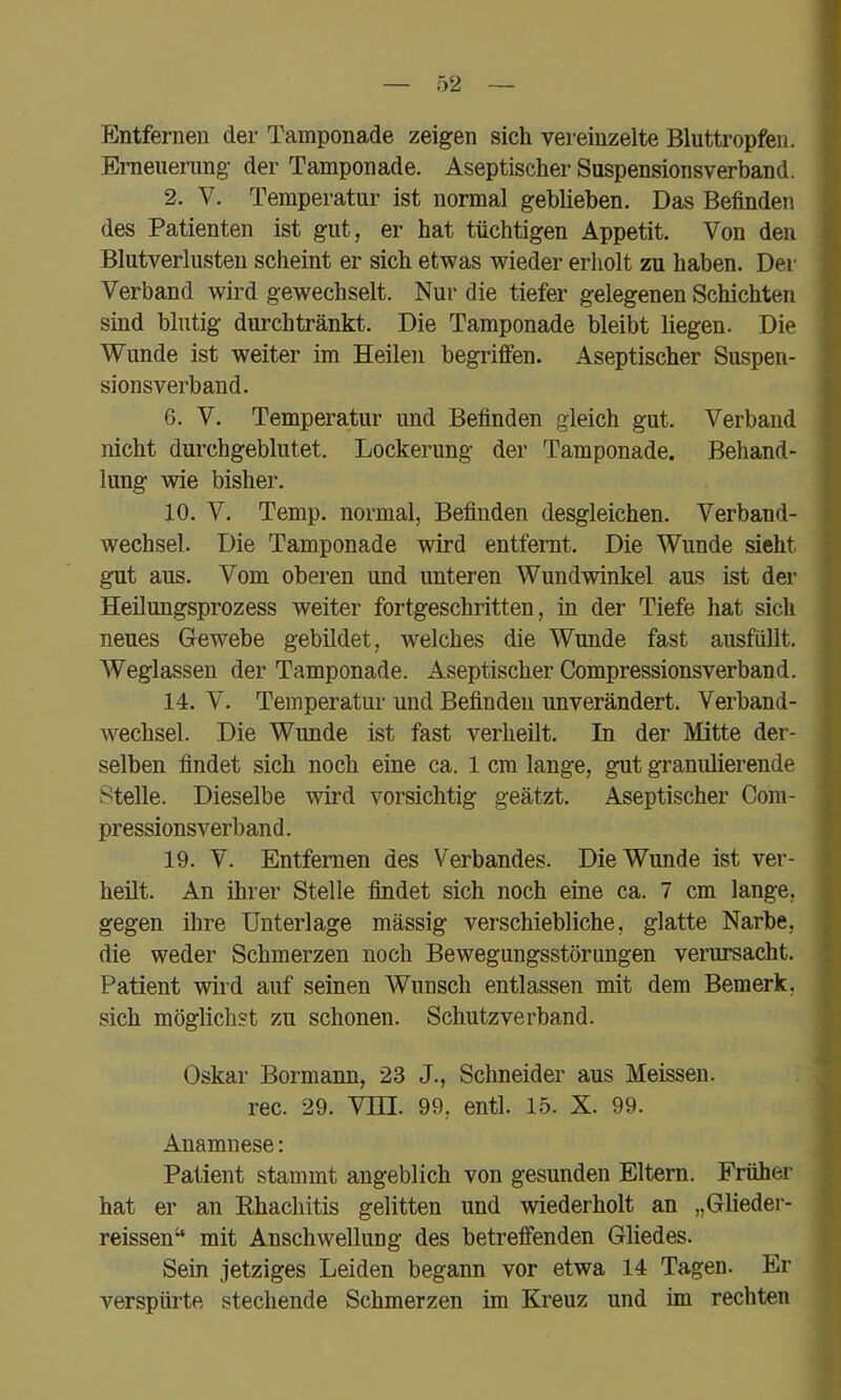 Entfernen der Tamponade zeigen sich vereinzelte Bluttropfen. Erneuerung der Tamponade. Aseptischer Suspensionsverband. 2. V. Temperatur ist normal geblieben. Das Befinden des Patienten ist gut, er hat tüchtigen Appetit. Von den Blutverlusten scheint er sich etwas wieder erholt zu haben. Der Verband wird gewechselt. Nur die tiefer gelegenen Schichten sind blutig durchtränkt. Die Tamponade bleibt liegen. Die Wunde ist weiter im Heilen begriffen. Aseptischer Suspen- sionsverband. 6. V. Temperatur und Befinden gleich gut. Verband nicht durchgeblutet. Lockerung der Tamponade. Behand- lung wie bisher. 10. V. Temp. normal, Befinden desgleichen. Verband- wechsel. Die Tamponade wird entfernt. Die Wunde sieht gut aus. Vom oberen und unteren Wundwinkel aus ist der Heilungsprozess weiter fortgeschritten, in der Tiefe hat sich neues Gewebe gebildet, w^elches die Wunde fast ausfüllt. Weglassen der Tamponade. Aseptischer Compressionsverband. 14. V. Temperatur und Befinden unverändert. Verband- wechsel. Die Wunde ist fast verheilt. In der Mitte der- selben findet sich noch eine ca. 1 cm lange, gut granulierende Stelle. Dieselbe wird vorsichtig geätzt. Aseptischer Com- pressionsverband . 19. V. Entfernen des Verbandes. Die Wunde ist ver- heilt. An ihrer Stelle findet sich noch eine ca. 7 cm lange, gegen ihre Unterlage mässig verschiebliche, glatte Narbe, die weder Schmerzen noch Bewegungsstörungen verursacht. Patient wird auf seinen Wunsch entlassen mit dem Bemerk, sich möglichst zu schonen. Schutzverband. Oskar Bormann, 23 J., Schneider aus Meissen, rec. 29. VHI. 99, entl. 15. X. 99. Anamnese: Patient stammt angeblich von gesunden Eltern. Früher hat er an Khachitis gelitten und wiederholt an „Glieder- reissen“ mit Anschwellung des betreffenden Gliedes. Sein jetziges Leiden begann vor etwa 14 Tagen. Er verspürte stechende Schmerzen im Kreuz und im rechten