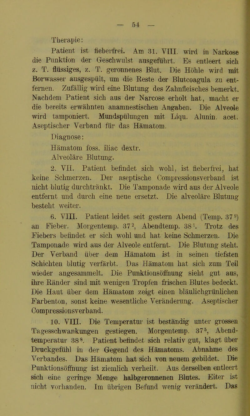 Therapie: Patient ist lieberfrei. Am 31. VIII. wird in Narkose die Punktion der Geschwulst ausgefiihrt. Es entleert sich z. T. flüssiges, z. T. geronnenes Blut. Die Höhle wird mit Borwasser ausgespült, um die Reste der Blutcoagula zu ent- fernen. Zufällig wird eine Blutung des Zahnfleisches bemerkt. Nachdem Patient sich aus der Narcose erholt hat, macht er die bereits erwähnten anamnestischen Angaben. Die Alveole wird tamponiert. Mundspülungen mit Liqu. Alunin. acet. Aseptischer Verband für das Hämatom. Diagnose: Hämatom foss. üiac dextr. Alveoläre Blutung. 2. VII. Patient befindet sich wohl, ist fiebeifrei, hat keine Schmerzen. Der aseptische Compressionsverband ist nicht blutig dm-chtränkt. Die Tamponade \sfrd aus der Alveole entfernt und durch eine neue ersetzt. Die alveoläre Blutung besteht weiter. 6. VIII. Patient leidet seit gestern Abend (Temp. 37») an Fieber. Morgentemp. 37 2, Abeudtemp. 38 h Trotz des Fiebers befindet er sich wohl und hat keine Schmerzen. Die Tamponade wird aus der Alveole entfernt. Die Blutung steht. Der Verband über dem Hämatom ist in seinen tiefsten Schichten blutig verfärbt. Das Hämatom hat sich zum Teil wieder angesammelt. Die Punktionsöffimng sieht gut aus, ihre Ränder sind mit wenigen Tropfen frischen Blutes bedeckt. Die Haut über dem Hämatom zeigt einen bläuhchgrüulichen Farbenton, sonst keine wesentliche Veränderung. Aseptischer Compressionsverband. 10. Vm. Die Temperatur ist beständig unter grossen Tagesschwankungen gestiegen. Morgentemp. 37», Abend- temperatur 38 ®. Patient befindet sich relativ gut, klagt über Druckgefühl in der Gegend des Hämatoms. Abnahme des Verbandes. Das Hämatom hat sich von neuem gebildet. Die Punktionsöfihung ist ziemlich verheilt. Aus derselben entleert sich eine geringe Menge halbgeronnenen Blutes. Eiter ist nicht vorhanden. Im übrigen Befimd wenig verändert. Das