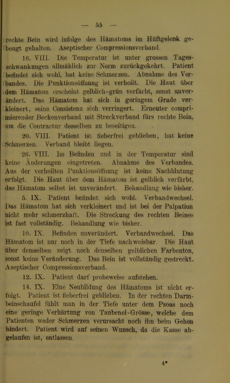 I rechte Bein \\ii-d infolge des Hämatoms im Hüftgelenk ge- lbeugt gehalten. Aseptischer Compressionsverband. 16. Vni. Die Temperatur ist unter grossen Tages- schwankungen allmählich zur Norm zurückgekelirt. Patient I befindet sich w'ohl, hat keine Schmerzen. Abnahme des Ver- Ibandes. Die Punktionsöfiuung ist verheilt. Die Haut über tdem Hämatom ei-sclieint gelblich-grün verfärbt, sonst miver- . ändert. Das Hämatom hat sich in geringem Grade ver- Ikleinert, seine Consistenz sich verringert. Enieuter compri- I mierender Beckenverband mit Streckverband fürs rechte Bein, um die Contractur desselben zu beseitigen. 20. VIII. Patient ist fieberfrei geblieben, hat keine : Schmerzen. Verband bleibt liegen. 26. VIII. Im Befinden und in der Temperatur sind keine Änderungen eingetreten. Abnahme des Verbandes. Aus der verheilten Punktionsöttiiung ist keine Nachblutung erfolgt. Die Haut über dem Hämatom ist gelblich verfärbt, das Hämatom selbst ist unverändert. Behandlung wie bisher. 5. IX. Patient befindet sich wohl. Verbandw^echsel. Das Hämatom hat sich verkleinert und ist bei der Palpation nicht mehr schmerzhaft. Die Streckung des rechten Beines ist fast vollständig. Beliandlung wie bisher. 10. IX. Befinden unverändert. Verbandwechsel. Das Hämatom ist nur noch in der Tiefe nachweisbar. Die Haut über demselben zeigt noch denselben gelblichen Farbenton, sonst keine Veränderung. Das Bein ist vollständig gestreckt. Aseptischer Compressionsverband. 12. IX. Patient darf pi’obeweise aufstehen. 14. IX. Eine Neubildung des Hämatoms ist nicht er- folgt. Patient ist fieberfrei geblieben. In der rechten Darm- beinschaufel fühlt man in der Tiefe unter dem Psoas noch eine geringe Verhärtung von Taubenei-Grösse, welche dem Patienten weder Schmerzen verursacht noch ihn beim Gehen hindert. Patient wird auf seinen Wunsch, da die Kasse ab- gelaufen ist, entlassen. 4*