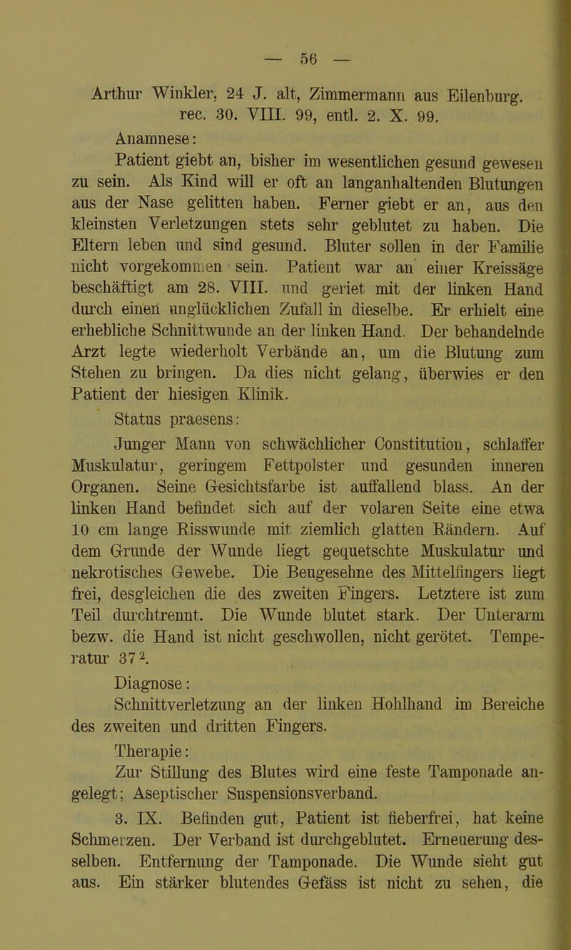 Arthur Winkler, 24 J. alt, Zimmermann aus Eilenburg, rec. 30. VIII. 99, entl. 2. X. 99. Anamnese; Patient giebt an, bisher im wesentlichen gesund gewesen zu sein. Als Kind will er oft an langanhaltenden Blutungen aus der Nase gelitten haben. Ferner giebt er an, aus den kleinsten Verletzungen stets sehr geblutet zu haben. Die Eltern leben und sind gesund. Bluter sollen in der Familie nicht vorgekommen sein. Patient war an einer Kreissäge beschäftigt am 28. VIII. und geriet mit der linken Hand durch einen unglücklichen Zufall in dieselbe. Er erhielt eine erhebliche Schnittwunde an der linken Hand. Der behandelnde Arzt legte wiederholt Verbände an, um die Blutung zum Stehen zu bringen. Da dies nicht gelang, überwies er den Patient der hiesigen Klinik. Status praesens: Junger Mann von schwächlicher Constitution, schlaifer Muskulatur, geringem Fettpolster und gesunden inneren Organen. Seine Gesichtsfarbe ist auffallend blass. An der linken Hand befindet sich auf der volaren Seite eine etwa 10 cm lange Risswunde mit ziemlich glatten Rändern. Auf dem Grunde der Wunde liegt gequetschte Muskulatur und nekrotisches Gewebe. Die Beugesehne des Mittelfingers liegt frei, desgleichen die des zweiten Fingers. Letztere ist zum Teü dui’chtrennt. Die Wunde blutet stark. Der Unterarm bezw. die Hand ist nicht geschwollen, nicht gerötet. Tempe- ratur 372. Diagnose: Schnittverletzung an der linken Hohlhand im Bereiche des zweiten und dritten Fingers. Therapie: Zur Stillung des Blutes wfrd eine feste Tamponade an- gelegt; Aseptischer Suspensionsverband. 3. IX. Befinden gut, Patient ist fieberfrei, hat keine Schmerzen. Der Verband ist durchgeblutet. Erneiiermig des- selben. Entfernung der Tamponade. Die Wunde sieht gut aus. Ein stärker blutendes Gefäss ist nicht zu sehen, die