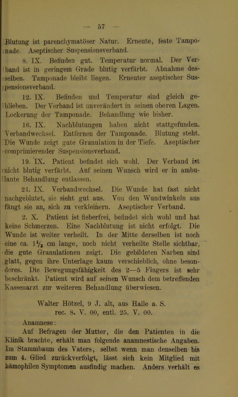 Blutung ist parenchymatöser Natur. Erneute, feste Tampo- inade. Aseptischer Suspensionsverband. 8. IX. Befinden gut. Temperatur normal. Der Ver- Iband ist in geringem Grade blutig verfärbt. Abnahme des- r selben. Tamponade bleibt liegen. Erneuter aseptischer Sus- I pensionsverband. 12. IX. Befinden und Temperatur sind gleich ge- I blieben. Der Verband ist unverändert in seinen oberen Lagen. Lockerung der Tamponade. Behandlung wie bisher. 16. IX. Nachblutungen haben nicht stattgefunden. Verbandwechsel. Entfernen der Tamponade. Blutung steht. Die Wunde zeigt gute Granulation in der Tiefe. Aseptischer I coraprimierender Suspensionsverband. 19. IX. Patient befindet sich wohl. Der Verband ist iiiicht blutig verfärbt. Auf seinen Wunsch wird er in ambu- I laute Behandlung entlassen. 21. IX. Verbandwechsel. Die Wunde hat fast nicht 'nachgeblutet, sie sieht gut aus. Von den Wundwinkeln aus fängt sie an, sich zu verkleinern. Aseptischer Verband. 2. X. Patient ist fieberfrei, befindet sich wohl imd hat keine Schmerzen. Eine Nachblutung ist nicht erfolgt. Die Wunde ist weiter verheilt. In der Mitte derselben ist noch eine ca. ly, cm lange, noch nicht verheilte Stelle sichtbar, 'die gute Granulationen zeigt. Die gebildeten Narben sind glatt, gegen ihre Unterlage kaum verscliieblich, ohne beson- deres. Die Bewegungsfähigkeit des 2—5 Fingers ist sehr beschränkt. Patient wird au^ seinen Wunsch dem betreffenden Kassenarzt zm- weiteren Behandlung überwiesen. Walter Hötzel, 9 J. alt, aus Halle a. S. rec. 8. V. 00, entl. 25. V. 00. Ananuiese: Auf Befragen der Mutter, die den Patienten in die Klinik brachte, erhält man folgende anamnestische Angaben. Im Stammbaum des Vaters, selbst wenn man denselben bis zum 4. Glied zmückverfolgt, lässt sich kein Mitglied mit hämophilen Symptomen ausfindig machen. Anders verhält es