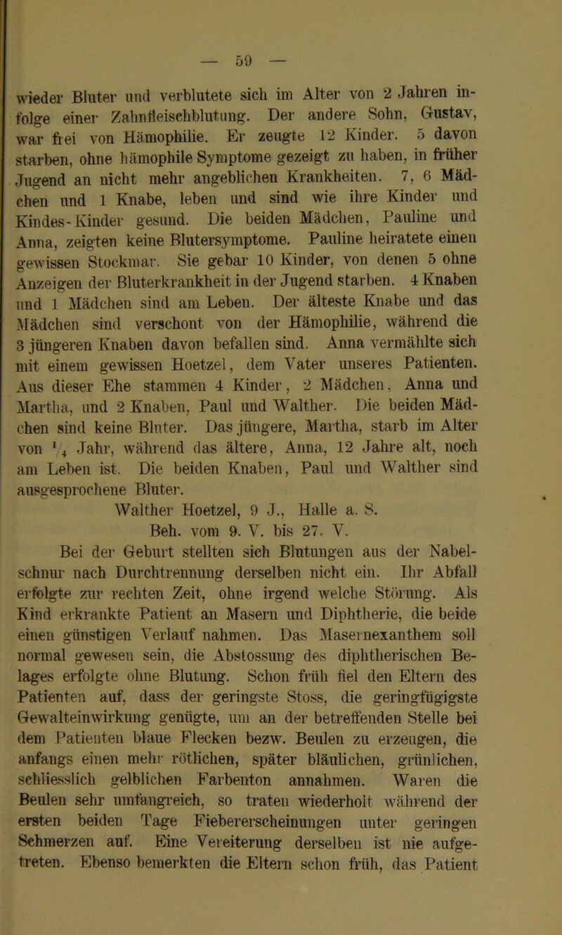 wieder Bluter und verblutete sich im Alter von 2 Jahren in- folge einer Zahntieischblutung. Der andere Sohn, Gustav, war frei von Hämophilie. Er zeugte 12 Kinder. 5 davon starben, ohne hämophile Symptome gezeigt zu haben, in früher Jugend an nicht mehr angeblichen Krankheiten. 7, 6 Mäd- chen und 1 Knabe, leben und sind wie ihre Kinder und Kindes-Kinder gesund. Die beiden Mädchen, Pauline und Anna, zeigten keine Blutersymptome. Pauline heiratete einen gewissen Stockmar. Sie gebar 10 Kinder, von denen 5 ohne Anzeigen der Bluterkrankheit in der Jugend starben. 4 Knaben lind 1 Mädchen sind am Leben. Der älteste Knabe und das Mädchen sind verschont von der Hämophilie, während die 3 jüngeren Knaben davon befallen sind. Anna vermälüte sich mit einem gewissen Hoetzel, dem Vater unseres Patienten. Aus dieser Ehe stammen 4 Kinder, 2 Mädchen, Anna und Martha, und 2 Knaben, Paul und Walther. Die beiden Mäd- chen sind keine Bluter. Das jüngere, Martha, starb im Alter von *4 Jahr, während das ältere, Anna, 12 Jahre alt, noch am Leben ist. Die beiden Knaben, Paul und Walther sind ausgesprochene Blutei-. Walther Hoetzel, 9 J., Halle a. 8. Beh. vom 9. V. bis 27. V. Bei der Geburt stellten sich Blutungen aus der Nabel- schnur nach Durchtrennuug derselben nicht ein. Ihr Abfall erfolgte zur rechten Zeit, ohne irgend welche Störung. Als Kind erkrankte Patient an Masern und Diphtherie, die beide einen günstigen Verlauf nahmen. Das Masernexanthem soll normal gewesen sein, die Abstossung des diphtherischen Be- lages erfolgte ohne Blutung. Schon früh fiel den Eltern des Patienten auf, dass der geringste Stoss, die geringfügigste Gewalteinwirkung genügte, um an der betreffenden Stelle bei dem Patienten blaue Flecken bezw. Beulen zu erzeugen, die anfangs einen mehr rötlichen, später bläulichen, grünlichen, schliesslich gelblichen Farbenton annahmen. Waren die Beulen sehr umfangreich, so traten wiederholt während der ersten beiden Tage Fiebererscheinungen unter geringen Schmerzen auf. Eine Vereiterung derselben ist nie aufge- treten. Ebenso bemerkten die Eltern schon früh, das Patient