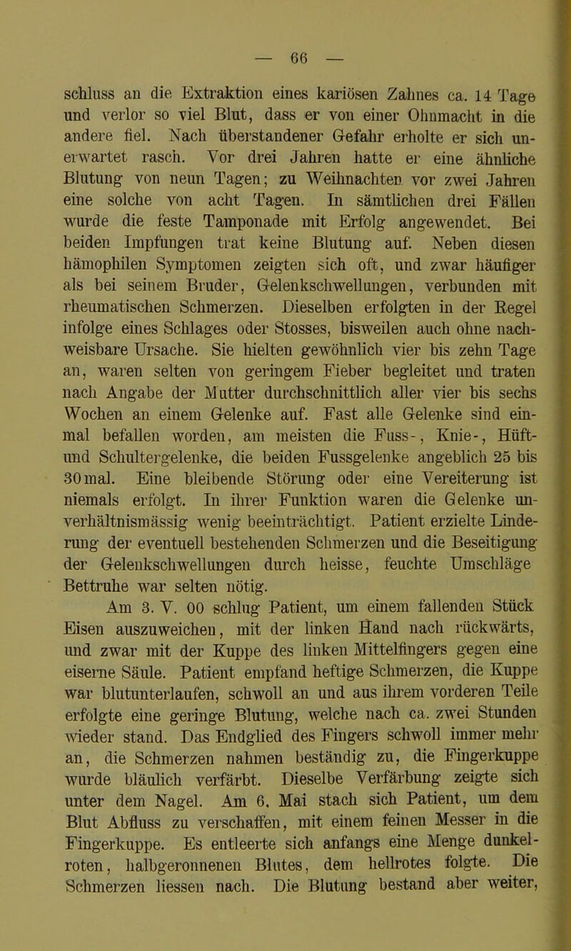 Schluss an die Extraktion eines kariösen Zahnes ca. 14 Tage und verlor so viel Blut, dass er von einer Ohnmacht in die andere fiel. Nach überstandener Gefahr erholte er sich un- erwartet rasch. Vor drei Jahren hatte er eine ähnliche Blutung von neun Tagen; zu Weihnachten vor zwei Jahren eine solche von acht Tagen. In sämtlichen drei Fällen wurde die feste Tamponade mit Erfolg angewendet. Bei beiden Impfungen trat keine Blutung auf. Neben diesen hämophilen Symptomen zeigten sich oft, und zwar häufiger als bei seinem Bruder, Gelenkschwellungen, verbunden mit rheumatischen Schmerzen. Dieselben erfolgten in der Regel infolge eines Schlages oder Stosses, bisweilen auch ohne nach- weisbare Ursache. Sie hielten gewöhnlich vier bis zehn Tage an, waren selten von geringem Fieber begleitet und traten nach Angabe der Mutter durchschnittlich aller vier bis sechs Wochen an einem Gelenke auf. Fast alle Gelenke sind ein- mal befallen worden, am meisten die Fuss-, Knie-, Hüft- imd Schultergelenke, die beiden Fussgelenke angeblich 25 bis 30 mal. Eine bleibende Störung oder eine Vereiterung ist niemals erfolgt. In ihrer Funktion waren die Gelenke un- verhältnismässig wenig beeinträchtigt. Patient erzielte Linde- rung der eventuell bestehenden Schmerzen und die Beseitigung der Gelenkschwellungeii durch heisse, feuchte Umschläge Bettruhe war selten nötig. Am 3. V. 00 schlug Patient, um einem fallenden Stück Eisen auszuweichen, mit der linken Sand nach rückwärts, und zwar mit der Kuppe des linken Mittelfingers gegen eine eiserne Säule. Patient empfand heftige Schmerzen, die Kuppe war blutunterlaufen, schwoll an und aus ilmem vorderen Teile erfolgte eine geringe Blutung, welche nach ca. zwei Stunden wieder stand. Das Endglied des Fingers schwoll immer mehr an, die Schmerzen nahmen beständig zu, die Fingerkuppe wurde bläulich verfärbt. Dieselbe Verfärbung zeigte sich unter dem Nagel. Am 6. Mai stach sich Patient, um dem Blut Abfluss zu verschaffen, mit einem feinen Messer in die Fingerkuppe. Es entleerte sich anfangs eine Menge dunkel- roten, halbgeronnenen Blutes, dem hellrotes folgte. Die Schmerzen Hessen nach. Die Blutung bestand aber weiter.