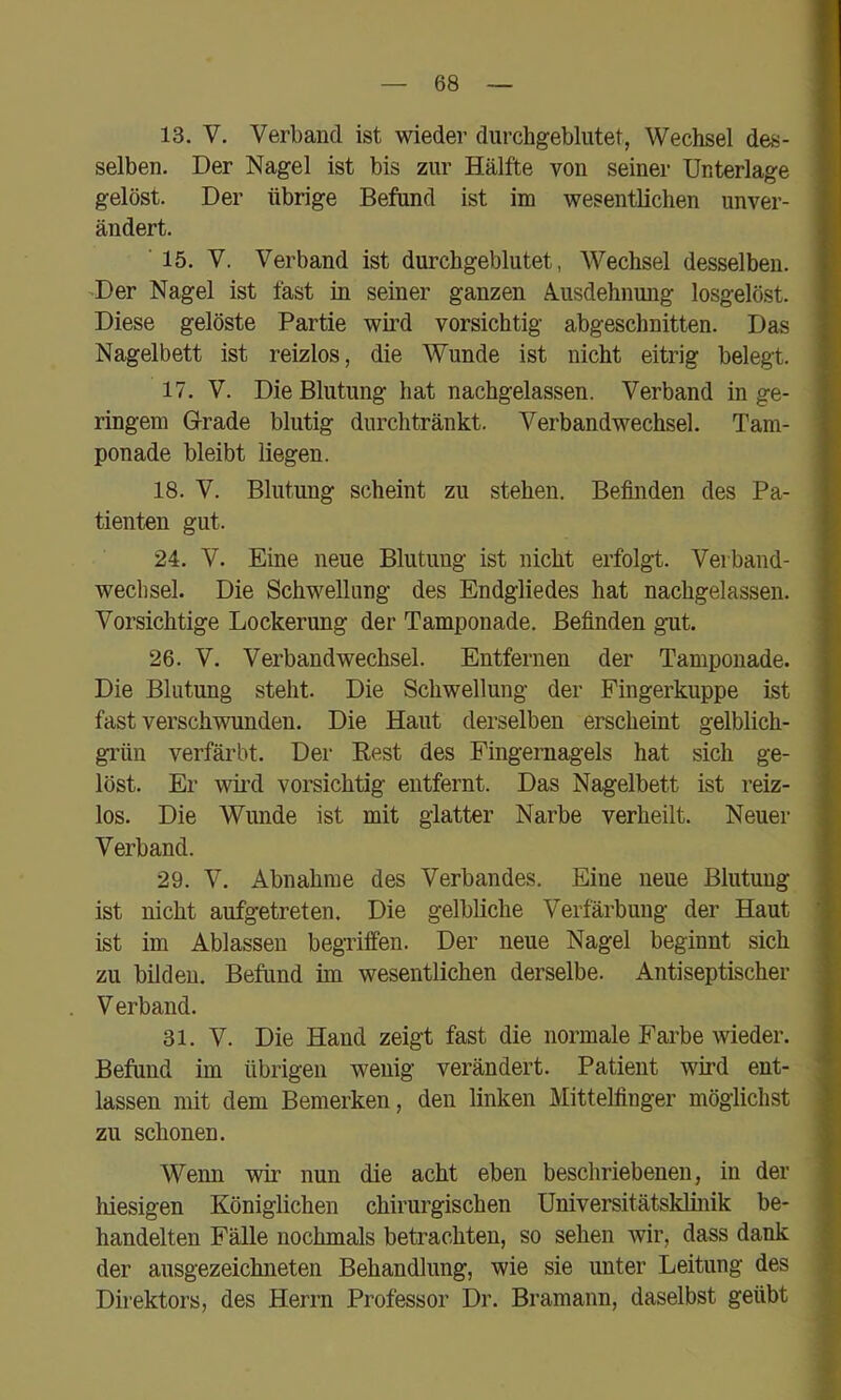 13. V. Verband ist wieder durchgeblutet, Wechsel des- selben. Der Nagel ist bis zur Hälfte von seiner Unterlage gelöst. Der übrige Befand ist im wesentlichen unver- ändert. ■ 15. V. Verband ist durchgeblutet, Wechsel desselben. -Der Nagel ist fast in seiner ganzen A.usdehnung losgelöst. Diese gelöste Partie wii’d vorsichtig abgeschnitten. Das Nagelbett ist reizlos, die Wunde ist nicht eitrig belegt. 17. V. Die Blutung hat nachgelassen. Verband in ge- ringem Grade blutig diirchtränkt. Verbandwechsel. Tam- ponade bleibt liegen. 18. V. Blutung scheint zu stehen. Befinden des Pa- tienten gut. 24. V. Eine neue Blutung ist nicht erfolgt. Verband- wechsel. Die Schwellung des Endgliedes hat nachgelassen. Vorsichtige Lockerung der Tamponade. Befinden gut, 26. V. Verbandwechsel. Entfernen der Tamponade. Die Blutung steht. Die Schwellung der Fingerkuppe ist fast verschwunden. Die Haut derselben erscheint gelblich- grün verfärbt. Der Rest des Fingernagels hat sich ge- löst. Er wii'd vorsichtig entfernt. Das Nagelbett ist reiz- los. Die Wunde ist mit glatter Narbe verheilt. Neuer Verband. 29. V. Abnahme des Verbandes. Eine neue Blutung ist nicht aufgetreten. Die gelbliche Verfärbung der Haut ist im Ablassen begriffen. Der neue Nagel beginnt sich zu bilden. Befund im wesentlichen derselbe. Antiseptischer V erband. 31. V. Die Hand zeigt fast die normale Farbe wieder. Befund im übrigen wenig verändert. Patient wird ent- lassen mit dem Bemerken, den linken Mittelfinger möglichst zu schonen. Wenn wir nun die acht eben beschriebenen, in der hiesigen Königlichen chirurgischen Universitätsklinik be- handelten Fälle nochmals betrachten, so sehen wir, dass dank der ausgezeichneten Behandlung, wie sie unter Leitung des Direktors, des Herrn Professor Di’. Bramann, daselbst geübt