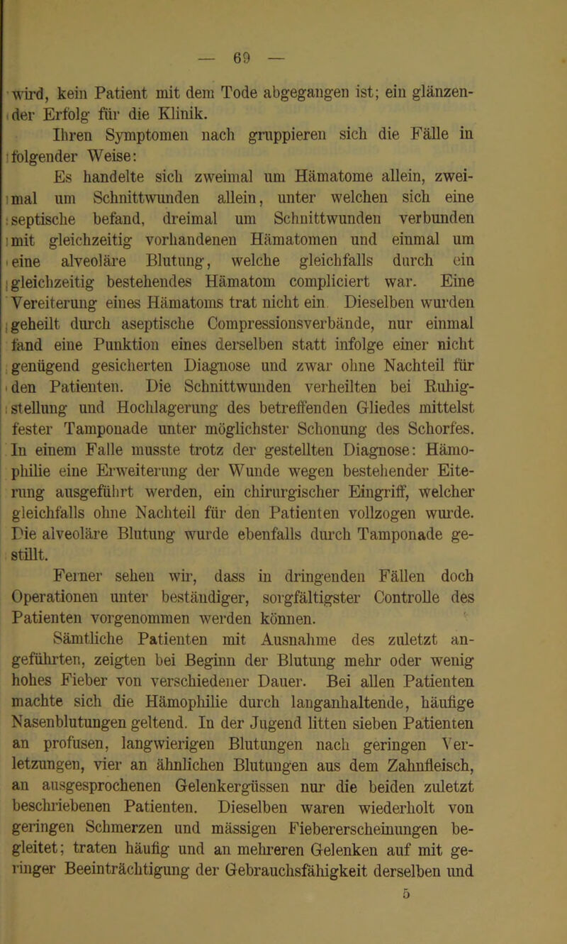 wü’d, kein Patient mit dem Tode abgegangen ist; ein glänzen- der Erfolg für die Klinik. Ihren Symptomen nach gruppieren sich die Fälle in Ifolgender Weise: Es handelte sich zweimal um Hämatome allein, zwei- imal um Schnittwunden allein, unter welchen sich eine : septische befand, dreimal um Schnittwunden verbunden imit gleichzeitig vorhandenen Hämatomen und einmal um eine alveoläre Blutung, welche gleichfalls durch ein ; gleichzeitig bestehendes Hämatom compliciert war. Eine Vereiterung eines Hämatoms trat nicht ein Dieselben wurden I geheilt durch aseptische Compressionsverbände, nur einmal fand eine Punktion eines derselben statt infolge einer nicht 1 genügend gesicherten Diagnose und zwar ohne Nachteil für ' den Patienten. Die Schnittwmiden verheilten bei Ruhig- : Stellung und Hochlagerung des betreffenden Gliedes mittelst fester Tamponade unter möglichster Schonung des Schorfes, ln einem Falle musste trotz der gestellten Diagnose: Hämo- philie eine Erweiterung der Wunde wegen bestehender Eite- rung ausgeführt werden, ein chirurgischer Eingriff, welcher gleichfalls ohne Nachteil für den Patienten vollzogen wurde. Die alveoläre Blutung wurde ebenfalls durch Tamponade ge- stillt. Ferner sehen wir, dass in dringenden Fällen doch Operationen unter beständiger, sorgfältigster ControUe des Patienten vorgenommen werden können. Sämtliche Patienten mit Ausnahme des zuletzt an- geführten, zeigten bei Beginn der Blutung mehr oder wenig hohes Fieber von verschiedener Dauer. Bei allen Patienten machte sich die Hämophilie durch langanhaltende, häufige Nasenblutungen geltend. In der Jugend litten sieben Patienten an profusen, langwierigen Blutungen nach geringen Ver- letzungen, \fier an ähnlichen Blutungen aus dem Zahnfleisch, an ausgesprochenen Gelenkergüssen nur die beiden zuletzt beschriebenen Patienten. Dieselben waren wiederholt von geringen Schmerzen und mässigen Fiebererscheiuungen be- gleitet; traten häufig und an melmeren Gelenken auf mit ge- ringer Beeinträchtigung der Gebrauchsfähigkeit derselben und