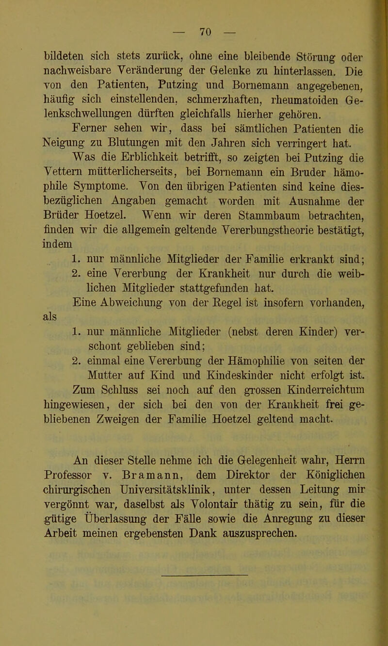 bildeten sich stets zurück, ohne eine bleibende Störung oder nachweisbare Veränderung der Gelenke zu hinterlassen. Die von den Patienten, Putzing und Bornemann angegebenen, häufig sich einstellenden, schmerzhaften, rheumatoiden Ge- lenkschwellungen dürften gleichfalls liierher gehören. Ferner sehen wir, dass bei sämtlichen Patienten die Neigung zu Blutungen mit den Jahren sich verringert hat. Was die Erblichkeit betrifft, so zeigten bei Putzing die Vettern mütterlicherseits, bei Bornemann ein Bruder hämo- phile Symptome. Von den übrigen Patienten sind keine dies- bezüglichen Angaben gemacht worden mit Ausnahme der Brüder Hoetzel. Wenn wir deren Stammbaum betrachten, finden wir die allgemein geltende Vererbungstheorie bestätigt, indem 1. nur männliche Mitglieder der Familie erkrankt sind; 2. eine Vererbung der Krankheit nur durch die weib- lichen Mitglieder stattgefunden hat. Eine Abweichung von der Eegel ist insofern vorhanden, als 1. nur männliche Mitglieder (nebst deren Kinder) ver- schont geblieben sind; 2. einmal eine Vererbung der Hämophilie von seiten der Mutter auf Kind und Kindeskinder nicht erfolgt ist. Zum Schluss sei noch auf den grossen KindeiTeichtum hingewiesen, der sich bei den von der Krankheit frei ge- bliebenen Zweigen der Familie Hoetzel geltend macht. i j I 1 An dieser Stelle nehme ich die Gelegenheit wahr, Herrn Professor v. Bramann, dem Direktor der Königlichen chirurgischen Universitätsklinik, unter dessen Leitung mir vergönnt war, daselbst als Volontair thätig zu sein, für die I gütige Überlassung der Fälle sowie die Anregung zu dieser Arbeit meinen ergebensten Dank auszusprechen.