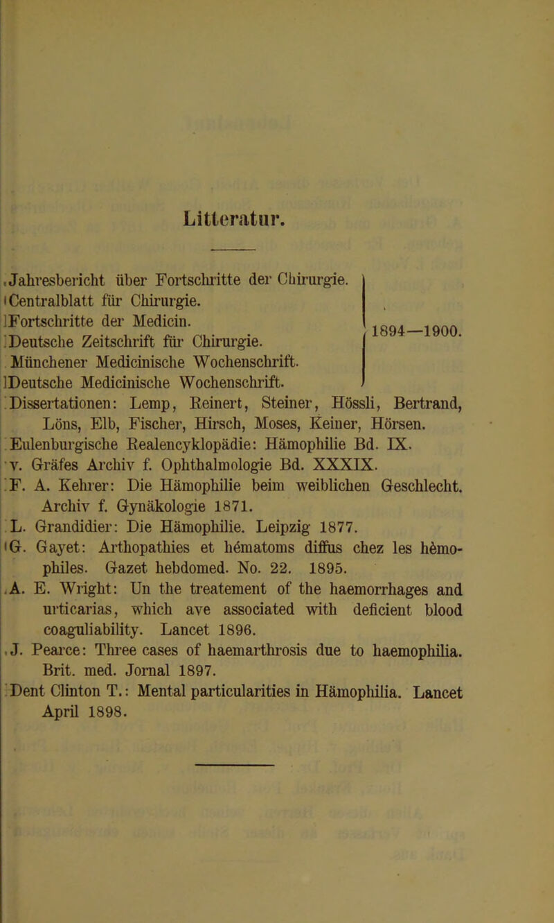 Litteratiir. .Jahresbericht über Fortsclu’itte der Chirurgie. I Centralblatt für Chirurgie. ilFortschritte der Medicin. „ . liDeutsche Zeitschrift fiii’ Chirurgie. Münchener Medicinische Wochenschrift. 1 Deutsche Medicinische Wochenschrift. ;!Dissertationen: Lemp, Reinert, Steiner, Hössli, Bertraiid, Löns, Elb, Fischer, Hirsch, Moses, Keiner, Hörsen. I. Eulenburgische Realencyklopädie: Hämophilie Bd. IX. ■’V. Grräfes Archiv f. Ophthalmologie Bd. XXXIX. |;F. A. Kehrer: Die Hämophilie beim weiblichen Geschlecht. Archiv f. Gynäkologie 1871. ;.L. Grandidier: Die Hämophilie. Leipzig 1877. i<G. Gayet: Ai’thopathies et hdmatoms diffus chez les homo- philes. Gazet hebdomed. No. 22. 1895. |iA. E. Wright: Un the treatement of the haemorrhages and urticarias, which ave associated with deficient blood coaguliability. Lancet 1896. , J. Peai’ce: Three cases of haemarthrosis due to haemophilia. Brit. med. Jomal 1897. ' Dent Clinton T.: Mental particularities in Hämophilia. Lancet April 1898.