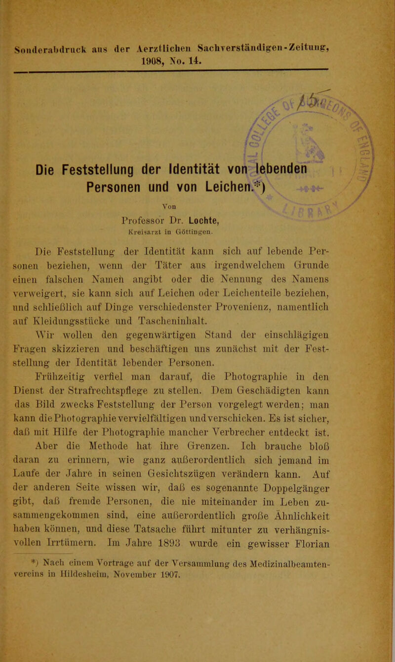 SoiideriilMlnick ans der AerzMichen Sachverständig'en-Zeitung, 1908, No. 14. Die Feststellung der Identität von lebenden Personen und von Leichen.*) BO I Von Professor Dr. Lochte, Kreisarzt in Göttingen. Die Feststellung der Ideutitiit kann sich auf lebende Per- sonen beziehen, wenu der Täter aus irgendwelchem Grunde einen falschen Nameh angibt oder die Nennung des Namens verweigert, sie kann sich auf Leichen oder Leichenteile beziehen, und schließlich auf Dinge verschiedenster Provenienz, namentlich auf Kleidungsstücke und Tascheniuhalt. Wir wollen den gegenwärtigen Stand der einschlägigen Fragen skizzieren und beschäftigen uns zunächst mit der Fest- stellung der Identität lebender Personen. Frühzeitig verfiel man darauf, die Photographie in den Dienst der Strafrechtspflege zu stellen. Dem Geschädigten kann das Bild zwecks Feststellung der Person vorgelegt werden; man kann die Photographie vervielfältigen und verschicken. Es ist sicher, daß mit Hilfe der Photographie mancher Verbrecher entdeckt ist. Aber die Methode hat ihre Grenzen. Ich brauche bloß daran zu erinnern, wie ganz außerordentlich sich jemand im Laufe der .fahre in seinen Gesichtszügen verändern kann. Auf der anderen Seite wissen wir, daß es sogenannte Doppelgänger gibt, daß fremde Personen, die nie miteinander im Leben zu- sammengekommen sind, eine außerordentlich große Ähnlichkeit haben können, und diese Tatsache führt mitunter zu verhängnis- vollen Irrtümern. Im Jahre 1893 wurde ein gewisser Florian *) Nach einem Vortrage auf der Versammlung des Medizinalbeamten- vereins in ilildesheim, November 1907.