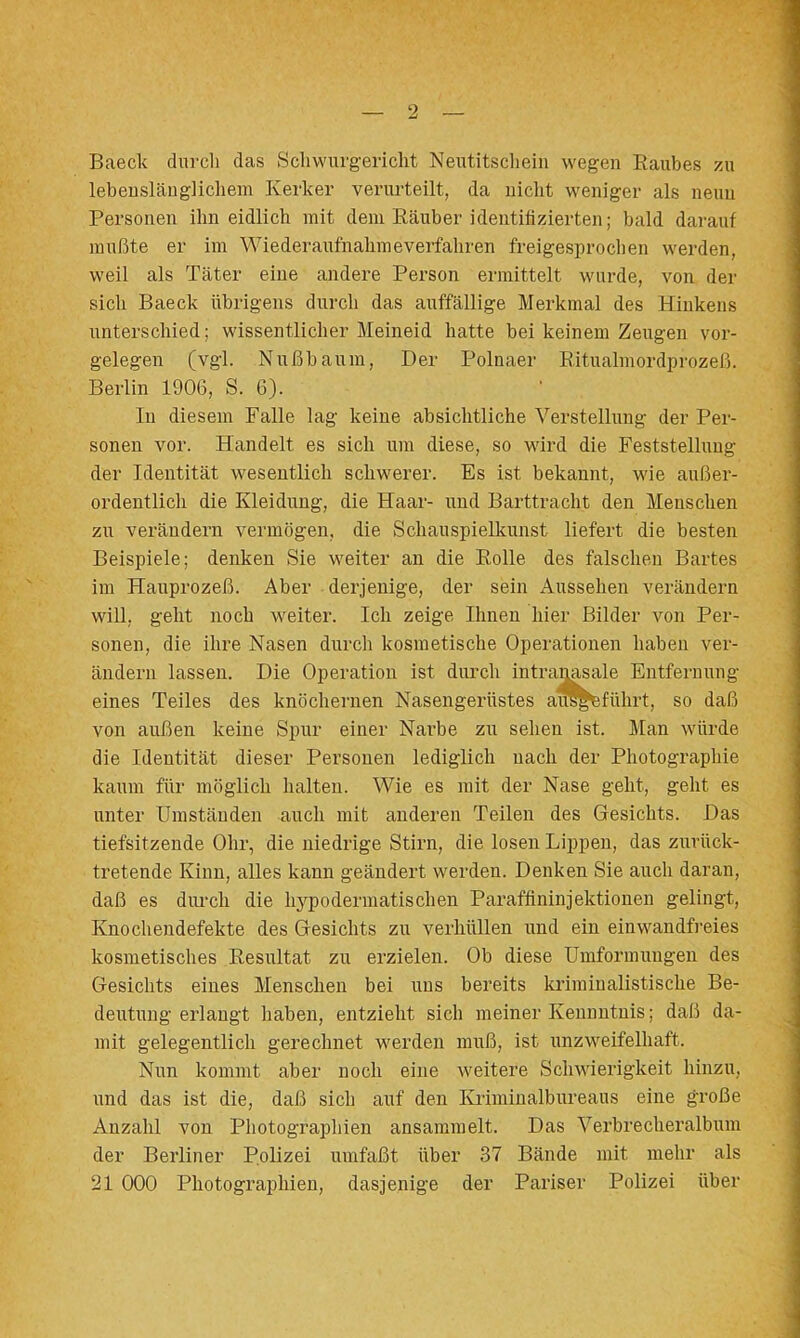 Baeck durcli das Scliwurgericht Neutitsclieiii wegen Raubes zu lebeusläuglicliein Kerker verurteilt, da iiiclit weniger als neun Personen ihn eidlich mit dem Räuber identitizierten; bald darauf mußte er im Wiederaufnahmeverfahren freigesproclien werden, weil als Täter eine andere Person ermittelt wurde, von der sich Baeck übrigens durch das auffällige Merkmal des Hinkens unterschied; wissentlicher Meineid hatte bei keinem Zeugen Vor- gelegen (vgl. Nußbaum, Der Polnaer Ritualmordprozeß. Berlin 1906, S. 6). In diesem Falle lag keine absichtliche Verstellung der Per- sonen vor. Handelt es sich um diese, so wird die Feststellung der Identität wesentlich schwerer. Es ist bekannt, vde außer- ordentlich die Kleidung, die Haar- und Barttracht den Menschen zu verändern vermögen, die Schauspielkunst liefert die besten Beispiele; denken Sie weiter an die Rolle des falschen Bartes im Hanprozeß. Aber derjenige, der sein Aussehen verändern will, geht noch weiter. Ich zeige Ihnen hier Bilder von Per- sonen, die ihre Nasen durch kosmetische Operationen haben ver- ändern lassen. Die Operation ist durch Entfernung eines Teiles des knöchernen Nasengerüst ihrt, so daß von außen keine Spur einer Narbe zu sehen ist. Man würde die Identität dieser Personen lediglich nach der Photographie kaum für möglich halten. Wie es mit der Nase geht, geht es unter Umständen auch mit anderen Teilen des Gesichts. Das tiefsitzende Ohr, die niedrige Stirn, die losen Lippen, das zurück- tretende Kinn, alles kann geändert werden. Denken Sie auch daran, daß es diu’ch die hypodermatischen Parafflninjektionen gelingt, Knochendefekte des Gesichts zu verhüllen und ein einwandfi’eies kosmetisches Resultat zu erzielen. Ob diese Umformungen des Gesichts eines Menschen bei uns bereits kriminalistische Be- deutung erlangt haben, entzieht sich meiner Keunntnis; daß da- mit gelegentlich gerechnet werden muß, ist unzweifelhaft. Nun kommt aber noch eine weitere Schwierigkeit hinzu, und das ist die, daß sich auf den Krimiualbureaus eine große Anzahl von Photographien ansammelt. Das Verbrecheralbum der Berliner Polizei umfaßt über 37 Bände mit mehr als 21 000 Photographien, dasjenige der Pariser Polizei über
