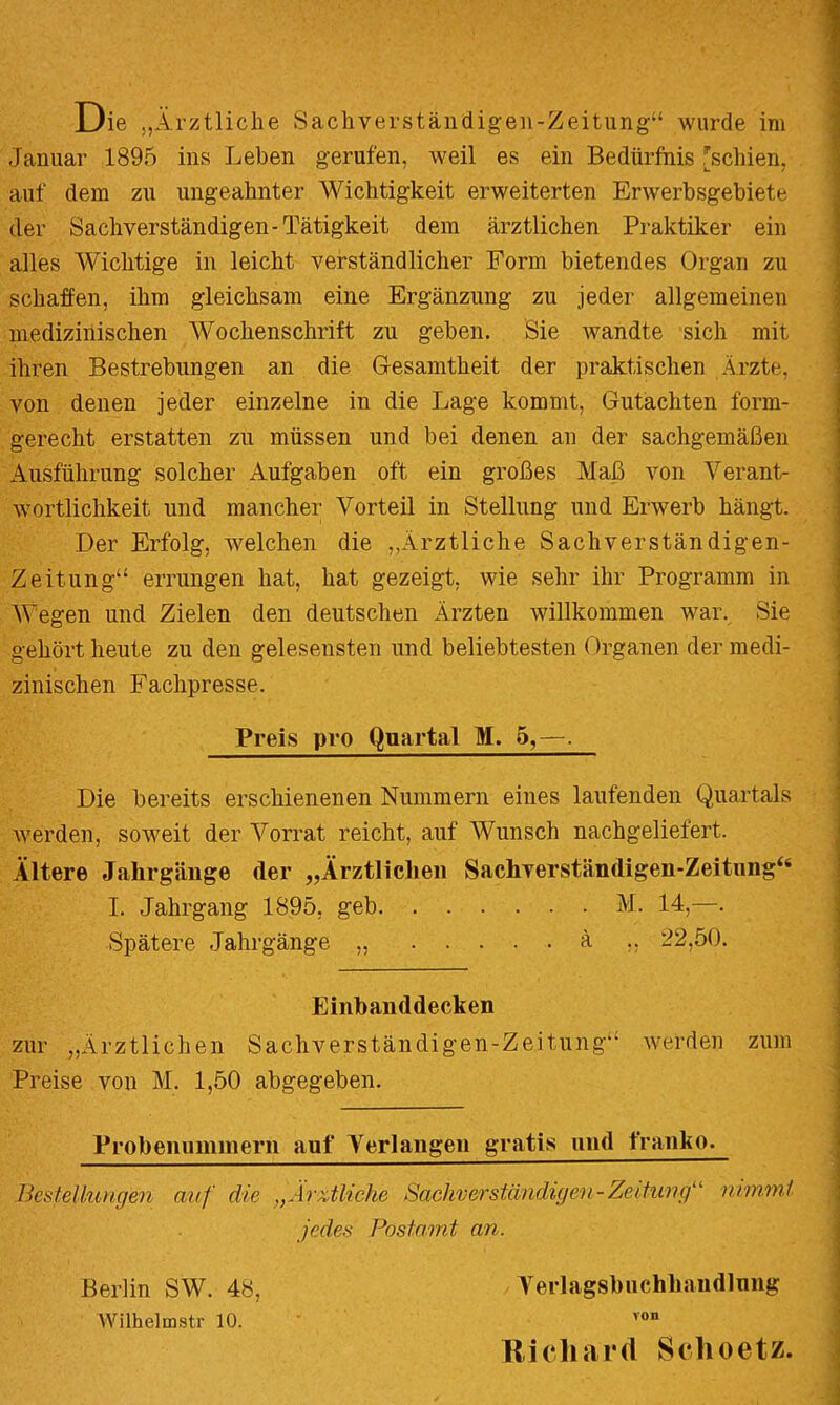 Die „Ärztliche Sachverständigeii-Zeitung“ wurde im Januar 1895 ins Leben gerufen, weil es ein Bedürfnis [schien, auf dem zu ungeahnter Wichtigkeit erweiterten Erwerbsgebiete der Sachverständigen-Tätigkeit dem ärztlichen Praktiker ein alles Wichtige in leicht verständlicher Form bietendes Organ zu schaffen, ihm gleichsam eine Ergänzung zu jeder allgemeinen medizinischen Wochenschrift zu geben. Sie Avandte sich mit ihren Bestrebungen an die Gfesamtheit der praktischen Ärzte, von denen jeder einzelne in die Lage kommt, Gutachten form- gerecht erstatten zu müssen und bei denen an der sachgemäßen Ausführung solcher Aufgaben oft ein großes Maß von Verant- wortlichkeit und mancher Vorteil in Stellung und Erwerb hängt. Der Erfolg, welchen die „Ärztliche Sachverständigen- Zeitung“ errungen hat, hat gezeigt, wie sehr ihr Programm in Wegen und Zielen den deutschen Ärzten willkommen war. Sie gehört heute zu den gelesensten und beliebtesten Organen der medi- zinischen Fachpresse. Preis pro Quartal M. 5,—. Die bereits erschienenen Nummern eines laufenden Quartals Averden, soweit der Vorrat reicht, auf Wunsch nachgeliefert. Ältere Jahrgänge der „Ärztlichen Sachverständigen-Zeitnng“ I. Jahrgang 1895, geh M. 14,—. Spätere Jahrgänge „ h ,, 22,50. Einbanddecken zur „Ärztlichen Sachverständigen-Zeitung Averden zum Preise von M. 1,50 abgegeben. Probenummern auf Verlangen gratis und franko. Bestellungen auf die „fh'xtliche Sachverständigen-Zeitu7ig‘' nimmt jedes Postamt an. Berlin SW. 48, Verlagsbuchhandlnng Wilhelmstr 10. ’ Kicliard Sclioetz.