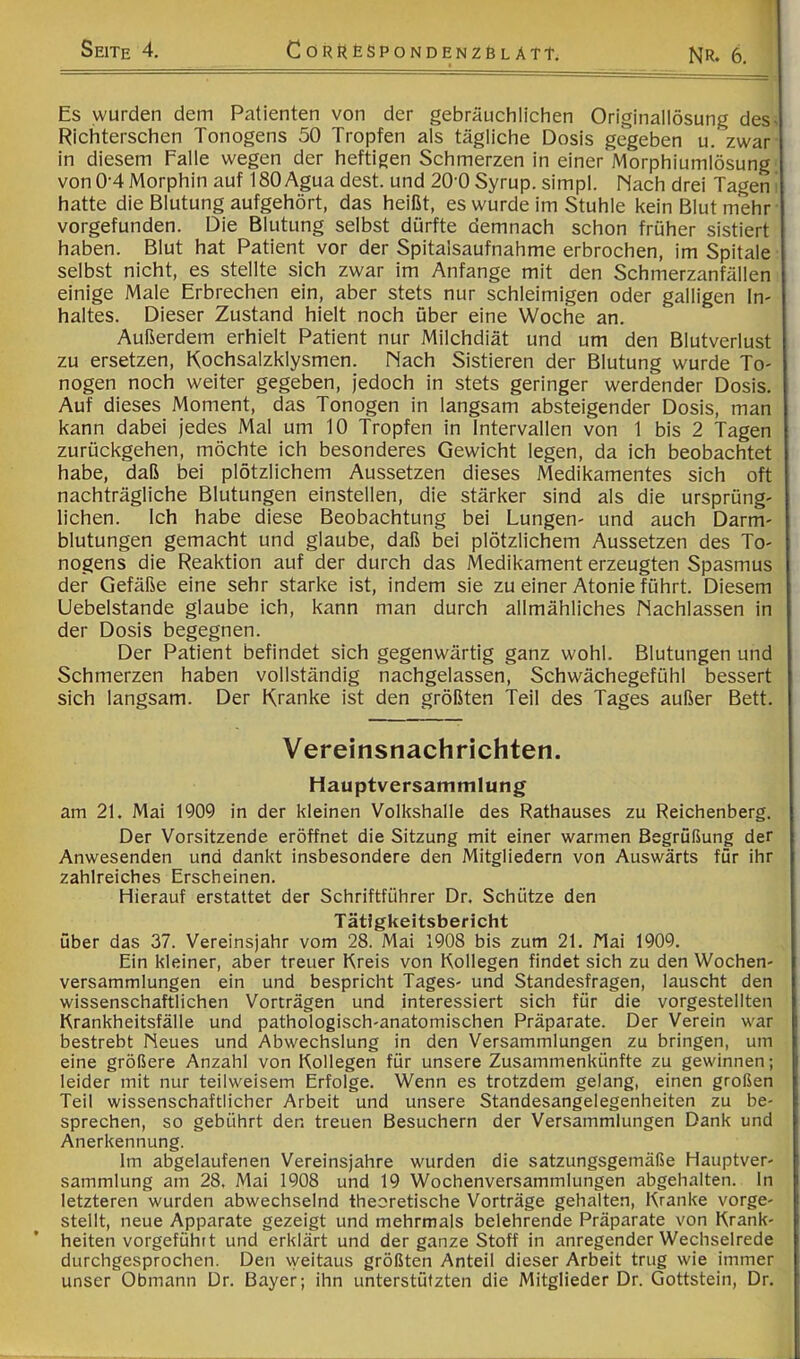 f Es wurden dem Patienten von der gebräuchlichen Originallösung des- Richterschen Tonogens 50 Tropfen als tägliche Dosis gegeben u. zwar in diesem falle wegen der heftigen Schmerzen in einer Morphiumlösung von0-4Morphin auf ISOAguadest. und 20'0Syrup.simpl. Mach drei Tagen! hatte die Blutung aufgehört, das heißt, es wurde im Stuhle kein Blut mehr vorgefunden. Die Blutung selbst dürfte demnach schon früher sistiert haben. Blut hat Patient vor der Spitalsaufnahme erbrochen, im Spitale selbst nicht, es stellte sich zwar im Anfänge mit den Schmerzanfällen einige Male Erbrechen ein, aber stets nur schleimigen oder galligen In- haltes. Dieser Zustand hielt noch über eine Woche an. Außerdem erhielt Patient nur Milchdiät und um den Blutverlust zu ersetzen, Kochsalzklysmen. Mach Sistieren der Blutung wurde To- nogen noch weiter gegeben, jedoch in stets geringer werdender Dosis. Auf dieses Moment, das Tonogen in langsam absteigender Dosis, man kann dabei jedes Mal um 10 Tropfen in Intervallen von 1 bis 2 Tagen zurückgehen, möchte ich besonderes Gewicht legen, da ich beobachtet habe, daß bei plötzlichem Aussetzen dieses Medikamentes sich oft nachträgliche Blutungen einstellen, die stärker sind als die ursprüng- lichen. Ich habe diese Beobachtung bei Lungen- und auch Darm- blutungen gemacht und glaube, daß bei plötzlichem Aussetzen des To- nogens die Reaktion auf der durch das Medikament erzeugten Spasmus der Gefäße eine sehr starke ist, indem sie zu einer Atonie führt. Diesem Uebelstande glaube ich, kann man durch allmähliches Nachlassen in der Dosis begegnen. Der Patient befindet sich gegenwärtig ganz wohl. Blutungen und Schmerzen haben vollständig nachgelassen, Schwächegefühl bessert sich langsam. Der Kranke ist den größten Teil des Tages außer Bett. Vereinsnachrichten. Hauptversammlung am 21. Mai 1909 in der kleinen Volkshalle des Rathauses zu Reichenberg. Der Vorsitzende eröffnet die Sitzung mit einer warmen Begrüßung der Anwesenden und dankt insbesondere den Mitgliedern von Auswärts für ihr zahlreiches Erscheinen. Hierauf erstattet der Schriftführer Dr. Schütze den Tätigkeitsbericht über das 37. Vereinsjahr vom 28. Mai 1908 bis zum 21. Nai 1909. Ein kleiner, aber treuer Kreis von Kollegen findet sich zu den Wochen- versammlungen ein und bespricht Tages- und Standesfragen, lauscht den wissenschaftlichen Vorträgen und interessiert sich für die vorgestellten Krankheitsfälle und pathologisch-anatomischen Präparate. Der Verein war bestrebt Neues und Abwechslung in den Versammlungen zu bringen, um eine größere Anzahl von Kollegen für unsere Zusammenkünfte zu gewinnen; leider mit nur teilweisem Erfolge. Wenn es trotzdem gelang, einen großen Teil wissenschaftlicher Arbeit und unsere Standesangelegenheiten zu be- sprechen, so gebührt den treuen Besuchern der Versammlungen Dank und Anerkennung. Im abgelaufenen Vereinsjahre wurden die satzungsgemäße Hauptver- sammlung am 28, Mai 1908 und 19 Wochenversammlungen abgehalten, ln letzteren wurden abwechselnd theoretische Vorträge gehalten. Kranke vorge- stellt, neue Apparate gezeigt und mehrmals belehrende Präparate von Krank- heiten vorgefühtt und erklärt und der ganze Stoff in anregender Wechselrede durchgesprochen. Den weitaus größten Anteil dieser Arbeit trug wie immer unser Obmann Dr. Bayer; ihn unterstützten die Mitglieder Dr. Gottstein, Dr.