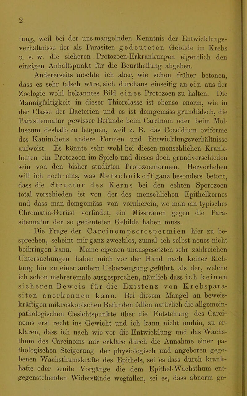 tung, weil bei der uns mangelnden Kenntnis der Entwicklungs- verhältnisse der als Parasiten gedeuteten Gebilde im Krebs u. s. w. die sicheren Protozoen-Erkrankungen eigentlich den einzigen Anhaltspunkt für die Beurtheilung abgeben. Andererseits möchte ich aber, wie schon früher betonen, dass es sehr falsch wäre, sich durchaus einseitig an ein aus der Zoologie wohl bekanntes Bild eines Protozoen zu halten. Die Mannigfaltigkeit in dieser Thierclasse ist ebenso enorm, wie in der Classe der Bacterien und es ist demgemäss grundfalsch, die Parasitennatur gewisser Befunde beim Carcinom oder beim Mol- luscum deshalb zu leugnen, weil z. B. das Coccidium oviforme des Kaninchens andere Formen und Entwicklungsverhältnisse aufweist. Es könnte sehr wohl bei diesen menschlichen Krank- heiten ein Protozoon im Spiele und dieses doch grundverschieden sein von den bisher studirten Protozoenformen. Hervorheben will ich noch-eins, was Mets chniko ff ganz besonders betont, dass die Structur des Kerns bei den echten Sporozoen total verschieden ist von der des menschlichen Epithelkernes und dass man demgemäss von vornherein, wo man ein typisches Cbromatin-Gerüst vorlindet, ein Misstrauen gegen die Para- sitennatur der so gedeuteten Gebilde haben muss. Die Frage der Carcinompsorospermien hier zu be- sprechen, scheint mir ganz zwecklos, zumal ich selbst neues nicht beibringen kann. Meine eigenen unausgesetzten sehr zahlreichen Untersuchungen haben mich vor der Hand nach keiner Rich- tung hin zu einer andern Ueberzeugung geführt, als der, welche ich schon mehreremale ausgesprochen, nämlich dass ich keinen sicheren Beweis für die Existenz von Krebspara- siten anerkennen kann. Bei diesem Mangel an beAveis- kräftigen mikroskopischen Befunden fallen natürlich die allgemein- pathologischen Gesichtspunkte über die Entstehung des Carci- noms erst recht ins Gewicht und ich kann nicht umhin, zu er- klären, dass ich nach wie vor die Entwicklung und das Wachs- thum des Carcinoms mir erkläre durch die Annahme einer pa- thologischen Steigerung der physiologisch und angeboren gege- benen Wach stimm skräfte des Epithels, sei es dass durch krank- hafte oder senile Vorgänge die dem Epithel-Wachsthum ent- gegenstehenden Widerstände wegfallen, sei es, dass abnorm ge-