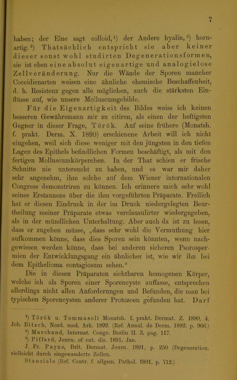 haben; der Eine sagt colloid, der Andere hyalin, horn- artig.®) Thatsächlich entspricht sie aber keiner dieser sonst wohl studirten Degeuerationsformen, sie ist eben eine absolut eigenartige und analogielose Zell Veränderung. Nur die Wände der Sporen mancher Coccidienarten weisen eine ähnliche chemische Beschaffenheit, d. h. Resistenz gegen alle möglichen, auch die stärksten Ein- flüsse auf, wie unsere Molluscumgebilde. Für die Eigenartigkeit des Bildes weiss ich keinen besseren Gewäbr.smann mir zu cituen, als einen der heftigsten Gegner in dieser Frage, Török. Auf seine frühere (Monatsh. f. prakt. Derm. X. 1890) erschienene Arbeit will ich nicht eingehen, weil sich diese weniger mit den jüngsten in den tiefen Lagen des Epithels befindlichen Formen beschäftigt, als mit den fertigen Molluscumkörperchen. In der That schien er frische Schnitte nie untersucht zu haben, und es war mir daher sehr angenehm, ihm solche auf dem Wiener internationalen Congress demonstriren zu können. Ich erinnere mich sehr wohl seines Erstaunens über die ihm vorgeführten Präparate. Freilich hat er diesen Eindrack in der im Druck niedergelegten Beur- theilung meiner Präparate etwas verclausulirter wiedergegeben, als in der mündlichen Unterhaltung. Aber auch da ist zu lesen, dass er zugeben müsse, „dass sehr wohl die Vermuthung hier aufkommen könne, dass dies Sporen sein könnten, wenn nach- gewiesen werden könne, dass bei anderen sicheren Psorosper- mien der Entwicklungsgang ein ähnlicher ist, wie wir ihn bei dem Epithelioma contagiosum sehen.“ Die in diesen Präparaten sichtbaren homogenen Körper, welche ich als Sporen einer Sporencyste auffasse, entsprechen allerdings nicht allen Anforderungen und Befunden, die man bei typischen Sporencysten anderer Pi’otozoen gefunden hat. Darf *) Török u. Totnmasoli Monatsh. f. prakt. Dermat. Z. 1890. 4. Job. Bitsch, Nord. med. Ark. 1892. (Ref. Annal. de Derm. 1892. p. 9G0.) *) Marchand, Internat. Congr. Berlin II. 3. pag. 117. “) Piffard, Journ. of cut. dis. 1891. Jan. J. Fr. Payne, Brit. Dermat. Jonrn. 1891, p. 250 (Degeneration, vielleicht durch eingewanderte Zellen. Stanziale (lief. Centr. f. allgem. Pathol. 1891, p. 712.)