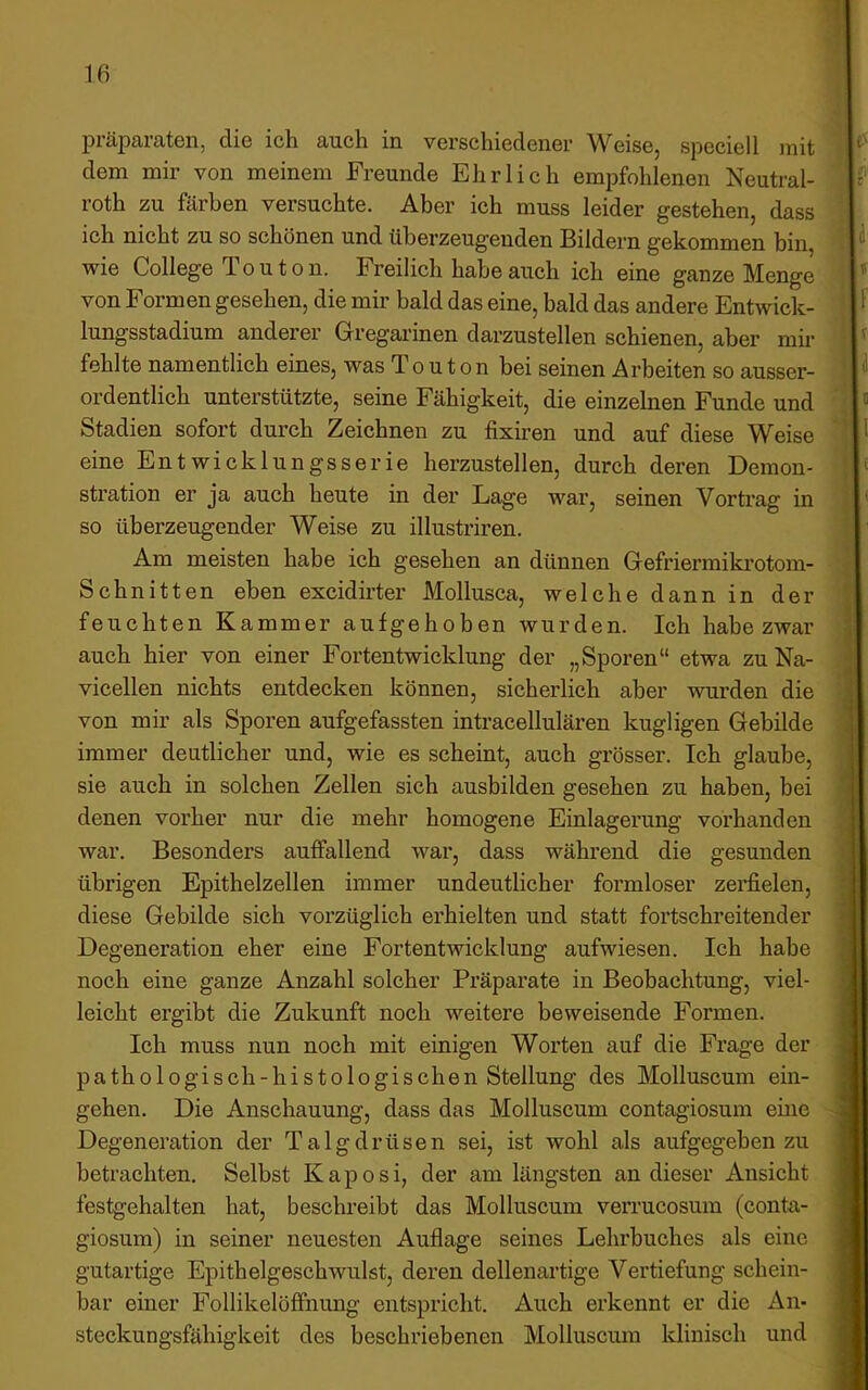 präparatcn, die ich auch in, verschiedener Weise, speciell )nit dem mir von meinem Freunde Ehrlich empfohlenen Neutral- roth zu färben versuchte. Aber ich muss leider gestehen, dass ich nicht zu so schönen und überzeugenden Bildern gekommen bin, wie College To u t o n. h reilich habe auch ich eine ganze Menge von Formen gesehen, die mir bald das eine, bald das andere Entwick- lungsstadium anderer Gregarinen darzustellen schienen, aber mir fehlte namentlich eines, was T o u t o n bei seinen Arbeiten so ausser- ordentlich unterstützte, seine Fähigkeit, die einzelnen Funde und Stadien sofort durch Zeichnen zu fixiren und auf diese Weise eine Entwicklungsserie herzustellen, durch deren Demon- stration er ja auch heute in der Lage war, seinen Vortrag in so überzeugender Weise zu illustriren. Am meisten habe ich gesehen an dünnen Gefriermiki’otom- Schnitten eben excidirter Mollusca, welche dann in der feuchten Kammer aufgehoben wurden. Ich habe zwar auch hier von einer Fortentwicklung der „Sporen“ etwa zuNa- vicellen nichts entdecken können, sicherlich aber wui’den die von mir als Sporen aufgefassten intracellulären kugligen Gebilde immer deutlicher und, wie es scheint, auch grösser. Ich glaube, sie auch in solchen Zellen sich ausbilden gesehen zu haben, bei denen vorher nur die mehr homogene Einlagerung vorhanden war. Besonders auffallend war, dass während die gesunden übrigen Epithelzellen immer undeutlicher formloser zei’fielen, diese Gebilde sich vorzüglich erhielten und statt fortschreitender Degeneration eher eine Fortentwicklung aufwiesen. Ich habe noch eine ganze Anzahl solcher Präparate in Beobachtung, viel- leicht ergibt die Zukunft noch weitere beweisende Formen. Ich muss nun noch mit einigen Worten auf die Frage der pathologisch-histologischen Stellung des Molluscum ein- gehen. Die Anschauung, dass das Molluscum contagiosum eine Degeneration der Talgdrüsen sei, ist wohl als aufgegeben zu betrachten. Selbst Kaposi, der am längsten an dieser Ansicht festgehalten hat, beschreibt das Molluscum verrucosum (conta- giosum) in seiner neuesten Auflage seines Lehrbuches als eine gutartige Epithelgeschwulst, deren dellenartige Vertiefung schein- bar einer Follikelöffnung entspricht. Auch erkennt er die An- steckungsfähigkeit des beschriebenen Molluscum klinisch und