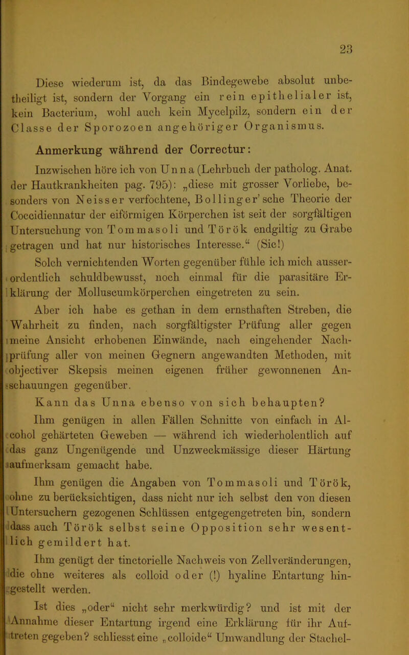 Diese wiederum ist, da das Bindegewebe absolut unbe- theiligt ist, sondern der Vorgang ein rein epithelialer ist, kein Bacteriuin, wohl auch kein Mycelpilz, sondern ein der Classe der Sporozoen angeliöriger Organismus. Anmerkung während der Correctur: Inzwischen höre ich von Unna (Lehrbuch der patholog. Anat. der Hautkrankheiten pag. 795): „diese mit grosser Vorliebe, be- sonders von Neisser verfochtene, Bollinger’sehe Theorie der Coccidiennatur der eiförmigen Körperchen ist seit der sorgfältigen Untersuchung von Tommasoli undTörök endgiltig zu Grabe ; getragen und hat nur historisches Interesse.“ (Sic!) Solch vernichtenden Worten gegenüber fühle ich mich ausser- . ordentlich schuldbewusst, noch einmal für die parasitäre Er- Iklärung der Molluscumkörperchen eingetreten zu sein. Aber ich habe es gethan in dem ernsthaften Streben, die Wahrheit zu finden, nach sorgfältigster Prüfung aller gegen I meine Ansicht erhobenen Einwände, nach eingehender Nach- jprüfung aller von meinen Gegnern angewandten Methoden, mit ' objectiver Skepsis meinen eigenen früher gewonnenen An- sschauungen gegenüber. Kann das Unna ebenso von sich behaupten? Ihm genügen in allen Fällen Schnitte von einfach in Al- icohol gehärteten Geweben — während ich wiederholentlich auf das ganz Ungenügende und Unzweckmässige dieser Härtung saufmerksam gemacht habe. Ihm genügen die Angaben von Tom masoli und Török, ohne zu berücksichtigen, dass nicht nur ich selbst den von diesen I Untersuchern gezogenen Schlüssen entgegengetreten bin, sondern idass auch Török selbst seine Opposition sehr wesent- lich gemildert hat. Ihm genügt der tinctorielle Nachweis von Zellveränderungen, die ohne weiteres als colloid oder (!) hyaline Entartung hin- -gestellt werden. Ist dies „oder“ nicht sehr merkwürdig? und ist mit der Annahme dieser Entartung irgend eine Erklärung für ihr Auf- treten gegeben ? schliesst eine „colloide“ Umwandlung der Stachel-