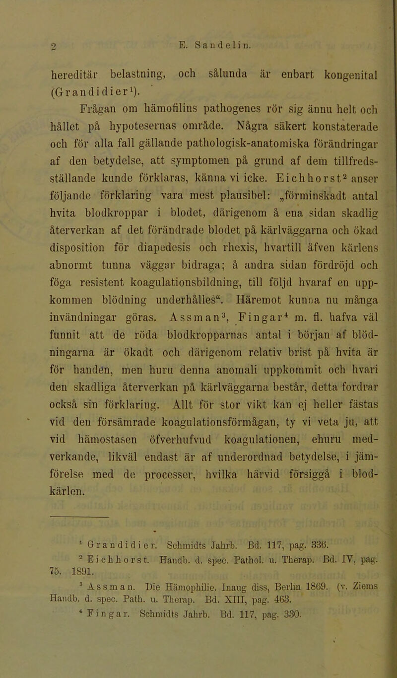 hereditär belastning, och sålunda är enbart kongenital (G r a n d i d i e r'). Frågan om hämofilins pathogenes rör sig ännu helt och hållet på hypotesernas område. Några säkert konstaterade och för alla fall gällande pathologisk-anatomiska förändringar af den betydelse, att symptomen på grund af dem tillfreds- ställande kunde förklaras, känna vi icke. Eichhorst1 2 anser följande förklaring vara mest plausibel: „förminskadt antal hvita blodkroppar i blodet, därigenom å ena sidan skadlig återverkan af det förändrade blodet på kärlväggarna och ökad disposition för diapedesis och rhexis, hvartill äfven kärlens abnormt tunna väggar bidraga; å andra sidan fördröjd och föga resistent koagulationsbildning, till följd hvaraf en upp- kommen blödning underhålles“. Häremot kunna nu många invändningar göras. Assman3, Fin gar4 m. fl. hafva väl funnit att de röda blodkropparnas antal i början af blöd- ningarna är ökadt och därigenom relativ brist på hvita är för handen, men huru denna anomali uppkommit och hvari den skadliga återverkan på kärlväggarna består, detta fordrar också sin förklaring. Allt för stor vikt kan ej heller fästas vid den försämrade koagulationsförmågan, ty vi veta ju, att vid hämostasen öfverhufvud koagulationen, ehuru med- verkaude, likväl endast är af underordnad betydelse, i jäm- förelse med de processer, hvilka härvid försiggå i blod- kärlen. 1 Gr a n d i di er. Schmidts Jahrb. Bd. 117, pag. 33(3. 2 Eickhorst. Handb. d. spec. Patkol. u. Tkerap. Bd. IV, pag. 75. 1891. 3 Assman. Die Hämopliilie. Inaug diss, Berlin 1869. (v. Zietns Handb. d. spec. Patk. u. Tlierap. Bd. XIII, pag. 463. 4 Fin gar. Schmidts Jahrb. Bd. 117, pag. 330.