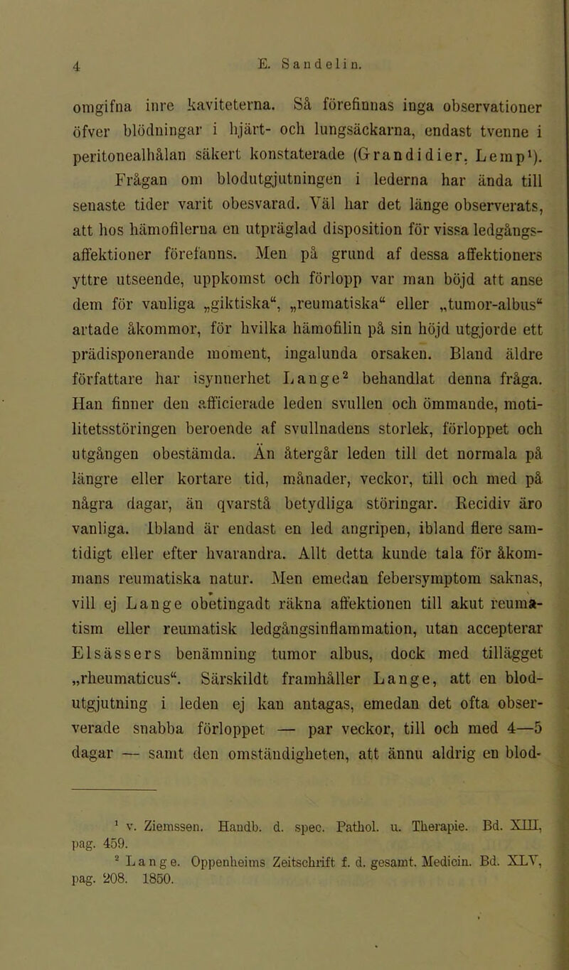 omgifna inre kaviteterna. Så förefinnas inga observationer öfver blödningar i bjärt- och lungsäckarna, endast tvenne i peritonealhålan säkert konstaterade (Grandi dier, Lemp1). Frågan om blodutgjutningen i lederna har ända till senaste tider varit obesvarad. Väl har det länge observerats, att hos hämofilerua en utpräglad disposition för vissa ledgångs- affektioner förefanns. Men på grund af dessa affektioners yttre utseende, uppkomst och förlopp var man böjd att anse dem för vanliga „giktiska“, „reumatiska“ eller „tumor-albus“ artade åkommor, för hvilka hämofilin på sin höjd utgjorde ett prädisponerande moment, ingalunda orsaken. Bland äldre författare har isynnerhet Lange2 behandlat denna fråga. Han finner den afficierade leden svullen och ömmande, moti- litetsstöringen beroende af svullnadens storlek, förloppet och utgången obestämda. Än återgår leden till det normala på längre eller kortare tid, månader, veckor, till och med på några dagar, än qvarstå betydliga störingar. Recidiv äro vanliga. Ibland är endast en led angripen, ibland fiere sam- tidigt eller efter hvarandra. Allt detta kunde tala för åkom- mans reumatiska natur. Men emedan febersymptom saknas, * ' vill ej Lange obetingadt räkna affektionen till akut reuma- tism eller reumatisk ledgångsinflammation, utan accepterar Elsässers benämning tumor albus, dock med tillägget „rheumaticus“. Särskildt framhåller Lange, att en blod- utgjutning i leden ej kan antagas, emedan det ofta obser- verade snabba förloppet — par veckor, till och med 4—5 dagar — samt den omständigheten, att ännu aldrig en blod* 1 v. Ziemssen. Haudb. d. spee. Patkol. u. Therapie. Bd. XIII, pag. 459. 2 Lange. Oppenheims Zeitsckrift f. d. gesamt. Medicin. Bd. XLY, pag. 208. 1850.