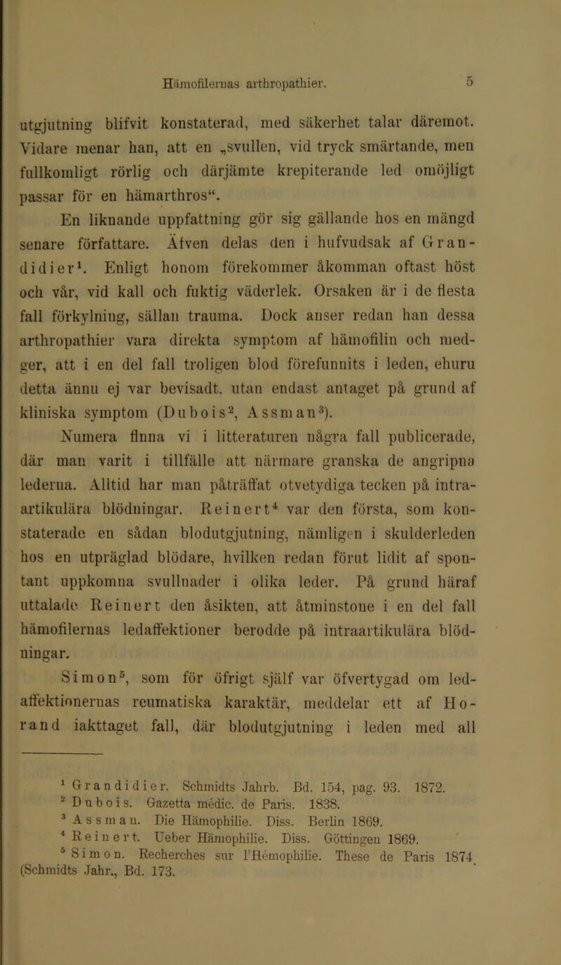 utgjutning blifvit konstaterad, med säkerhet talar däremot. Vidare menar han, att en „svullen, vid tryck smärtande, men fullkomligt rörlig och därjämte krepiterande led omöjligt passar för en hämarthros. En liknaude uppfattning gör sig gällande hos en mängd senare författare. Älven delas den i hufvudsak af Gran- didier1. Enligt honom förekommer åkomman oftast höst och vår, vid kall och fuktig väderlek. Orsaken är i de flesta fall förkylning, sällan trauma. Dock anser redan han dessa arthropathier vara direkta symptom af hämofilin och med- ger, att i en del fall troligen blod förefunnits i leden, ehuru detta ännu ej var bevisadt. utan endast antaget på grund af kliniska symptom (Du bo is2, Assman3). Numera Unna vi i litteraturen några fall publicerade, där man varit i tillfälle att närmare granska de angripna lederna. Alltid har man påträffat otvetydiga tecken på intra- artikulära blödningar. Re i ner t4 var den första, som kon- staterade en sådan blodutgjutning, nämligen i skulderleden hos en utpräglad blödare, hvilken redan förut lidit af spon- tant uppkomna svullnader i olika leder. På grund häraf uttalade Reiner t den åsikten, att åtminstone i en del fall hämofilernas ledaftektioner berodde på intraartikulära blöd- ningar. Simon5, som för öfrigt själf var öfvertygad om led- affektionernas reumatiska karaktär, meddelar ett af Ho- rand iakttaget fall, där blodutgjutning i leden med all 1 Gr an di di er. Sehmidts Jahrb. Bd. 154, pag. 93. 1872. 2 D u b o i s. Gazetta médic. de Paris. 1838. 3 Assman. Die Hämophilie. Diss. Berlin 18G9. 4 K e i n e r t. Ueber Hämopbilie. Diss. Göttingen 1869. 5 Simon. Recherches sur 1’Hémopkilie. Tbese de Paris 1874 (Sehmidts Jahr., Bd. 173.