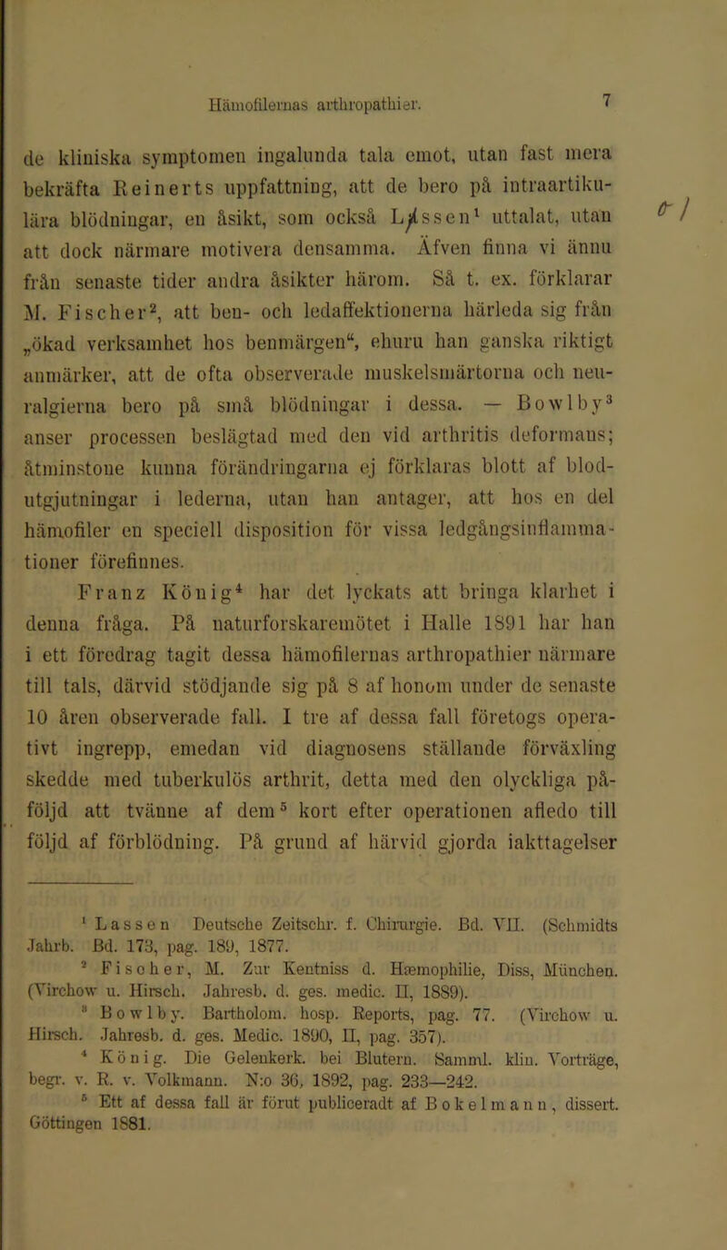 de kliniska symptomen ingalunda tala emot, utan fast mera bekräfta Re in er ts uppfattning, att de bero på intraartiku- lära blödningar, en åsikt, som också Lassen1 uttalat, utan att dock närmare motivera densamma. Äfven finna vi ännu från senaste tider andra åsikter härom. Så t. ex. förklarar M. Fischer2, att ben- och ledaffektionerna härleda sig från „ökad verksamhet hos benmärgen“, ehuru han ganska riktigt anmärker, att de ofta observerade muskelsmärtorna och neu- ralgierna bero på små blödningar i dessa. — Bowlby3 anser processen beslägtad med den vid arthritis deformaus; åtminstone kunna förändringarna ej förklaras blott af blod- utgjutningar i lederna, utan han antager, att hos en del hänrofiler en speciell disposition för vissa ledgångsinflamma- tioner förefinnes. Franz König4 har det lyckats att bringa klarhet i denna fråga. På naturforskaremötet i Halle 1S91 har han i ett föredrag tagit dessa hämofilemas arthropathier närmare till tals, därvid stödjande sig på 8 af honom under de senaste 10 åren observerade fall. I tre af dessa fall företogs opera- tivt ingrepp, emedan vid diagnosens ställande förväxling skedde med tuberkulos arthrit, detta med den olyckliga på- följd att tvänne af dem5 6 kort efter operationen afledo till följd af förblödning. På grund af härvid gjorda iakttagelser 1 Lassen Deutsche Zeitschr. f. Chirurgie. Bd. VII. (Sckmidts Jahrb. Bd. 173, pag. 189, 1877. 2 F i s o h e r, M. Zav Kentniss d. Hasmophilie, Diss, Miinchen. (Yirchow u. Hirsck. Jahresb. d. ges. medic. n, 1889). 8 B o w 1 b y. Bartholom. hosp. Reports, pag. 77. (Yirchow u. Hirsch. Jahresb. d. ges. Medic. 1890, II, pag. 357). 4 Kö ni g. Die Gelenkerk. bei Blutern. Samml. klin. Yorträge, begr. v. R. v. Yolkmann. N:o 36, 1892, pag. 233—242. 6 Ett af dessa fall är förut publiceradt af Bokelmann, dissert. Göttingen 1881.