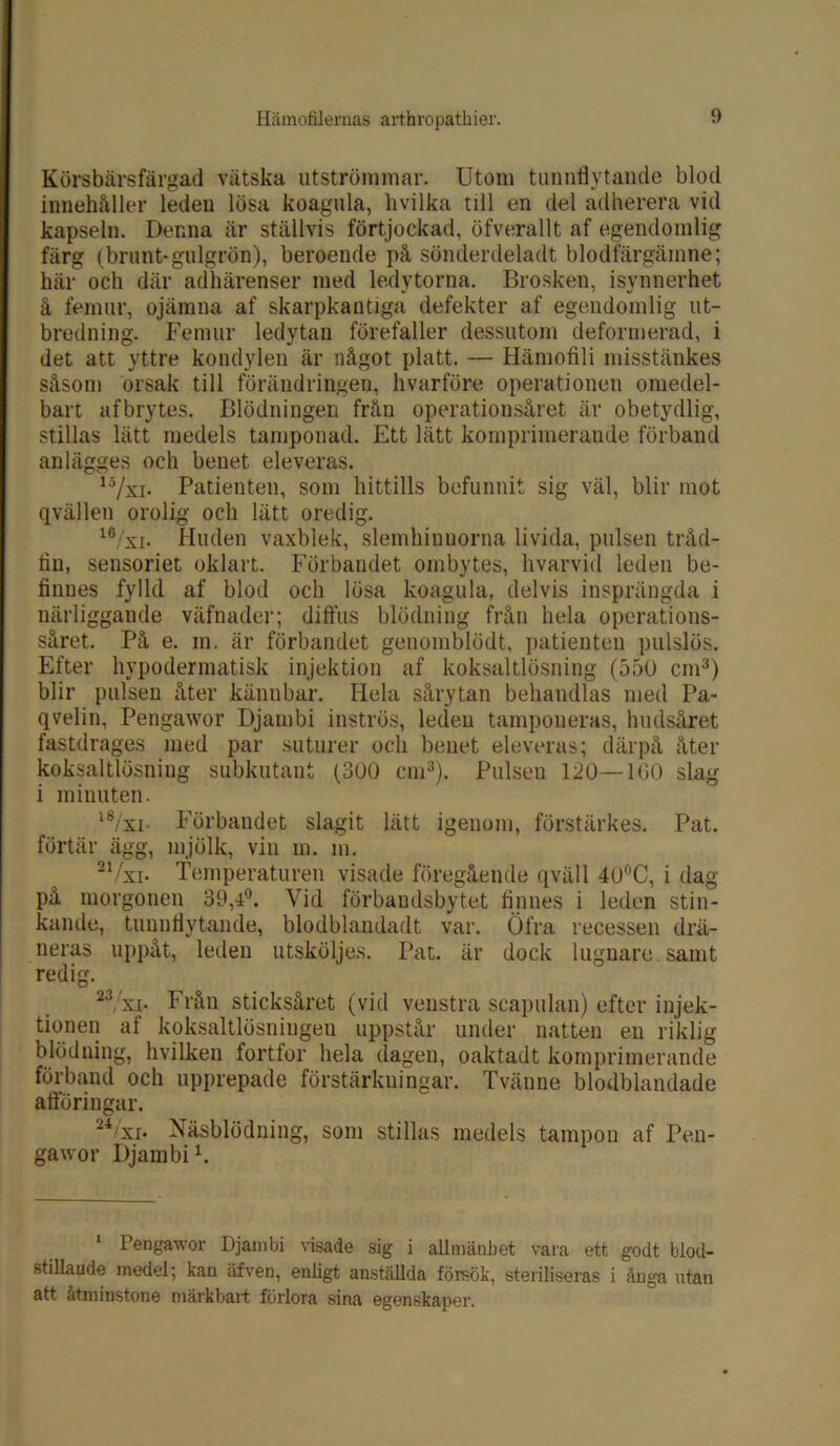 Körsbärsfärgad vätska utströmmar. Utom tunnflytande blod innehåller leden lösa koagula, livilka till en del adherera vid kapseln. Denna är ställvis förtjockad, öfverallt af egendomlig färg (brunt-gulgrön), beroende på sönderdeladt blodfärgämne; här och där adhärenser med ledytorna. Brosken, isynnerhet å femur, ojämna af skarpkantiga defekter af egendomlig ut- bredning. Femur ledytan förefaller dessutom deformerad, i det att yttre kondylen är något platt. — Hämofili misstänkes såsom orsak till förändringen, hvårföre operationen omedel- bart afbrytes. Blödningen från operationsåret är obetydlig, stillas lätt medels tamponad. Ett lätt komprimerande förband anlägges och benet eleveras. 15/xi- Patienten, som hittills befunnit sig väl, blir mot qvällen orolig och lätt oredig. 16/'xi. Huden vaxblek, slemhinnorna livida, pulsen tråd- fin, sensoriet oklart. Förbandet ombytes, hvarvid leden be- finnes fylld af blod och lösa koagula, delvis insprängda i närliggande väfnader; diffus blödning från hela operations- såret. På e. m. är förbandet genomblödt, patienten pulslös. Efter hypodermatisk injektion af koksaltlösning (550 cm3) blir pulsen åter kännbar. Hela sårytan behandlas med Pa- qvelin, Pengawor Djambi inströs, leden tamponeras, hudsåret fastdrages med par suturer och benet eleveras; därpå åter koksaltlösning subkutant (300 cm3). Pulseu 120—160 slag i minuten. l8/xi- Förbandet slagit lätt igenom, förstärkes. Pat. förtär ägg, mjölk, vin m. m. 21/xi- Temperaturen visade föregående qväll 40°C, i dag på morgonen 39,4°. Vid förbaudsbytet finnes i leden stin- kande, tuunfiytande, blodblandadt var. Öfra recessen drä- neras uppåt, leden utsköljes. Pat. är dock lugnare, samt redig. 23 xi- Från sticksåret (vid venstra scapulan) efter injek- tionen af koksaltlösniugen uppstår under natten en riklig blödning, hvilken fortfor hela dagen, oaktadt komprimerande förband och upprepade förstärkningar. Tvänue blodblandade afföringar. 24/'xi. Näsblödning, som stillas medels tampon af Pen- gawor Djambi1 *. 1 Pengawor Djambi visade sig i allmänhet vara ett godt blod- stillaude medel; kan äfven, enligt anställda försök, steriliseras i ånga utan att åtminstone märkbart förlora sina egenskaper.