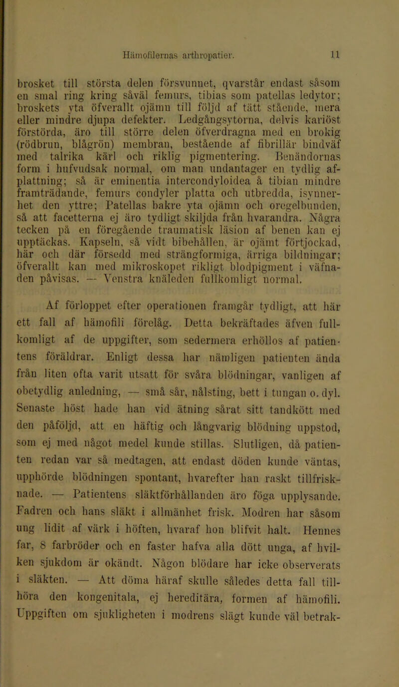 brosket till största delen försvunnet, qvarstår endast såsom en smal ring kring såväl femurs, tibias som patellas ledytor; broskéts yta öfverallt ojämu till följd af tätt stående, mera eller mindre djupa defekter. Ledgångsytörna, delvis kariöst förstörda, äro till större delen öfverdragna med en brokig (rödbrun, blågrön) membran, bestående af fibrillär biudväf med talrika kärl och riklig pigmentering. Benändornas form i hufvudsak normal, om man undantager en tydlig af- plattning; så är eminentia intercondyloidea å tibian mindre framträdande, femurs condyler platta och utbredda, isynner- het den yttre; Patellas bakre yta ojämn och oregelbunden, så att facetterna ej äro tydligt, skiljda från hvarandra. Några tecken på en föregående traumatisk läsion af benen kan ej upptäckas. Kapseln, så vidt bibehållen, är ojämt förtjockad, här och där försedd med strängformiga, ärriga bildningar; öfverallt kan med mikroskopet rikligt blodpigment i väfna- den påvisas. — Venstra knäleden fullkomligt normal. Af förloppet efter operationen framgår tydligt, att här ett fall af hämofili förelåg. Detta bekräftades äfven full- komligt af de uppgifter, som sedermera erhöllos af patien- tens föräldrar. Enligt dessa har nämligen patienten ända från liten ofta varit utsatt för svåra blödningar, vanligen af obetydlig anledning, — små sår, nålsting, bett i tungan o. dyl. Senaste höst hade han vid ättting sårat sitt tandkött med den påföljd, att en häftig och långvarig blöduing uppstod, som ej med något medel kunde stillas. Slutligen, då patien- ten redan var så medtagen, att endast döden kunde väntas, upphörde blödningen spontant, hvarefter han raskt tillfrisk- nade. — Patientens släktförhållanden äro föga upplysande. Fadren och hans släkt i allmänhet frisk. Modren har såsom ung lidit af värk i höften, hvaraf hon blifvit halt. Hennes far, 8 farbröder och en faster liafva alla dött unga, af hvil- ken sjukdom är okändt. Någon blödare har icke observerats i släkten. — Att döma häraf skulle således detta fall till- höra den kongenitala, ej hereditära, formen af hämofili. Uppgiften om sjukligheten i modrens slägt kunde väl betrak-