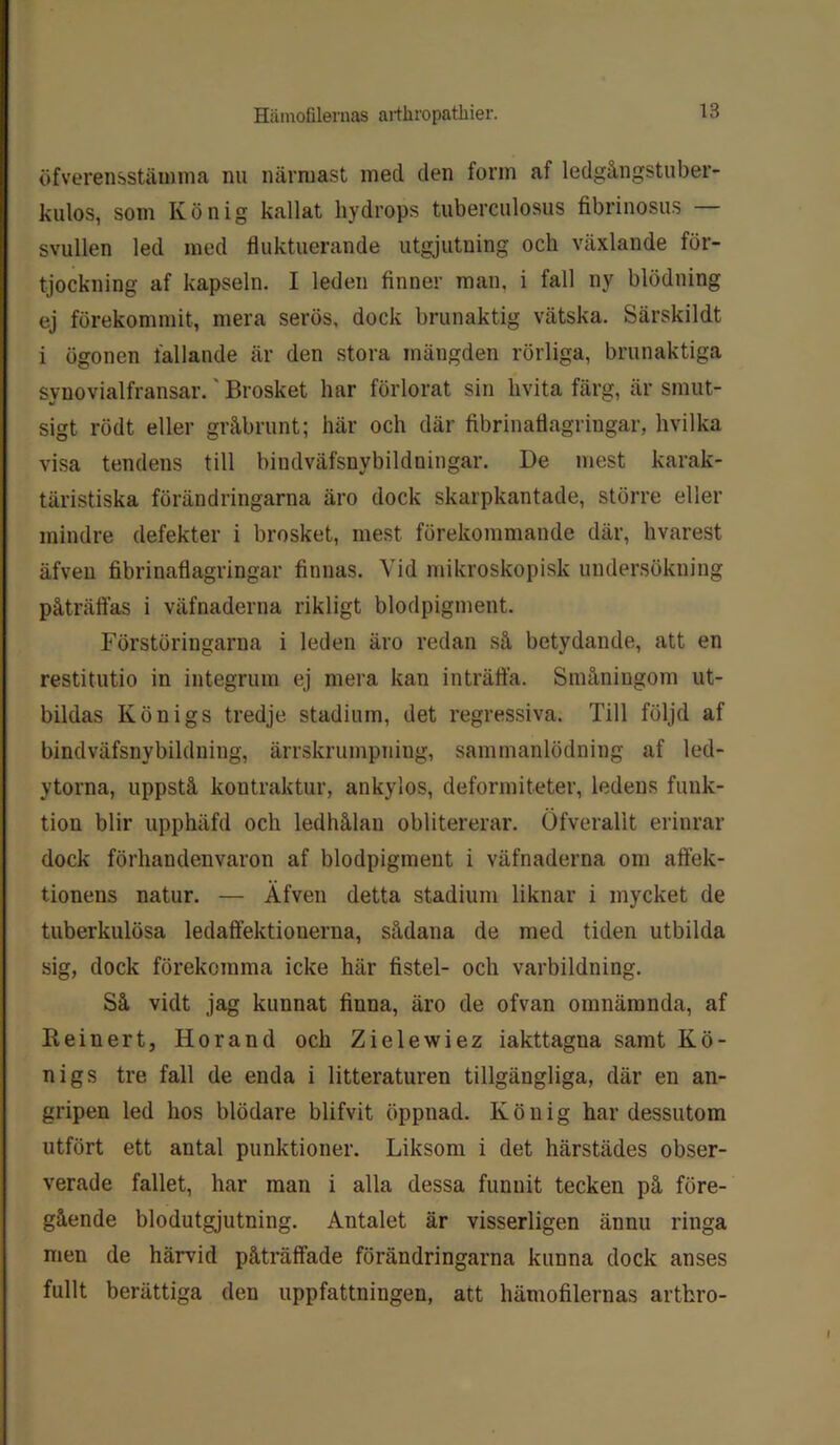 öfverensstämma nu närmast med den form af ledgångstuber- kulos, som Kö nig kallat hydrops tuberculosus fibrinosus — svullen led med fluktuerande utgjutuing och växlande för- tjockning af kapseln. I leden finner man, i fall ny blödning ej förekommit, mera serös, dock brunaktig vätska. Särskildt i ögonen fallande är den stora mängden rörliga, brunaktiga synovialfransar.' Brosket har förlorat sin hvita färg, är smut- sigt röd t eller gråbrunt; här och där fibrinatiagriugar, hvilka visa tendens till biudväfsnybildningar. De mest karak- täristiska förändringarna äro dock skarpkantade, större eller mindre defekter i brosket, mest förekommande där, hvarest äfveu fibrinaflagringar finnas. Vid mikroskopisk undersökning påträffas i väfnaderna rikligt blodpigment. Förstöringarna i leden äro redan så betydande, att en restitutio in integrum ej mera kan inträffa. Småningom ut- bildas Kö nigs tredje stadium, det regressiva. Till följd af bindväfsnybildniug, ärrskrumpning, sammanlödning af led- ytorna, uppstå kontraktur, ankylos, deformiteter, ledens funk- tion blir upphäfd och ledhålan oblitererar. Öfveralit erinrar dock förhandenvaron af blodpigment i väfnaderna om aftek- tionens natur. — Äfven detta stadium liknar i mycket de tuberkulösa ledaffektionerna, sådana de med tiden utbilda sig, dock förekomma icke här fistel- och varbildning. Så vidt jag kunnat finna, äro de ofvan omnämnda, af Reinert, Horand och Zielewiez iakttagna samt Kö- nigs tre fall de enda i litteraturen tillgängliga, där en an- gripen led hos blödare blifvit öppnad. Kö nig har dessutom utfört ett antal punktioner. Liksom i det härstädes obser- verade fallet, har man i alla dessa funnit tecken på före- gående blodutgjutning. Antalet är visserligen ännu ringa men de härvid påträffade förändringarna kunna dock anses fullt berättiga den uppfattningen, att hämofilernas arthro-