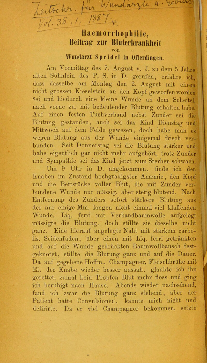 l/W- 3% /j_i Haemorrliophilie, Beitrag zur Bluterkrankheit \jzAnmw von Wundarzt Speidel in Ofterdingen. Am Vormittag des 7. August v. J. zu dem 5 Jahre alten Söhnlein des P. S. in D. gerufen, erfahre ich, dass dasselbe am Montag den 2. August mit einem nicht grossen Kieselstein an den Kopf geworfen worden sei und hiedurch eine kleine Wunde an dem Scheitel, nach vorne zu, mit bedeutender Blutung erhalten habe. Auf einen festen Tuchverband nebst Zunder sei die Blutung gestanden, auch sei das Kind Dienstag und Mittwoch auf dem Felde gewesen, doch habe man es. wegen Blutung aus der Wunde einigemal frisch ver- bunden. Seit Donnerstag sei die Blutung stärker und habe eigentlich gar nicht mehr aufgehört, trotz Zunder und Sympathie sei das Kind jetzt zum Sterben schwach. Um 9 Uhr in D. angekommen, finde ich den Knaben im Zustand hochgradigster Anaemie, den Kopf und die Bettstücke voller Blut, die mit Zunder ver- bundene Wunde nur massig, aber stetig blutend. Nach Entfernung des Zunders sofort stärkere Blutung aus der nur einige Mm. langen nicht einmal viel klaffenden Wunde. Liq. ferri mit Verbandbaumwolle aufgelegt mässigte die Blutung, doch stillte sie dieselbe nicht ganz. Eine hierauf angelegte Naht mit starkem carbo- lis. Seidenfaden, über einen mit Liq. ferri getränkten und auf die Wunde gedrückten Baumwollbausch fest- geknotet, stillte die Blutung ganz und auf die Dauer. Da auf gegebene Hoflm., Champagner, Fleischbrühe mit Ei, der Knabe wieder besser aussah. glaubte ich ihn gerettet, zumal kein Tropfen Blut mehr floss und ging ich beruhigt nach Hause. Abends wieder nachsehend, fand ich zwar die Blutung ganz stehend, aber der Patient hatte Convulsionen, kannte mich nicht und delirirte. Da er viel Champagner bekommen, setzte