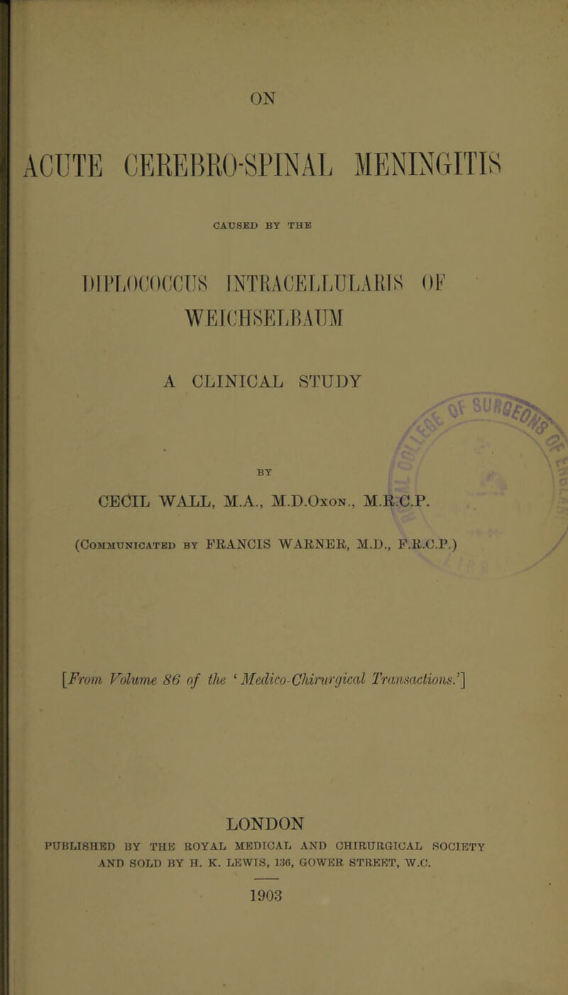 ACUTE CEREBROSPINAL MENING CAUSED BY THE 1)1 PLOCOCCUS INTRACELLULAR] S WEICHSELBAUM A CLINICAL STUDY BY CECIL WALL, M.A., M.D.Oxon., M.R.C.P. (Communicated by FRANCIS WARNER, M.D., F.R.C.P.) OF Of! I m #. [From Volume 86 of the 1 Medico- Chirurgical Transactions.’] LONDON PUBLISHED by the royal medical and chirurgical society AND SOLD BY H. K. LEWIS, 13G, GOWER STREET, W.C. 1903