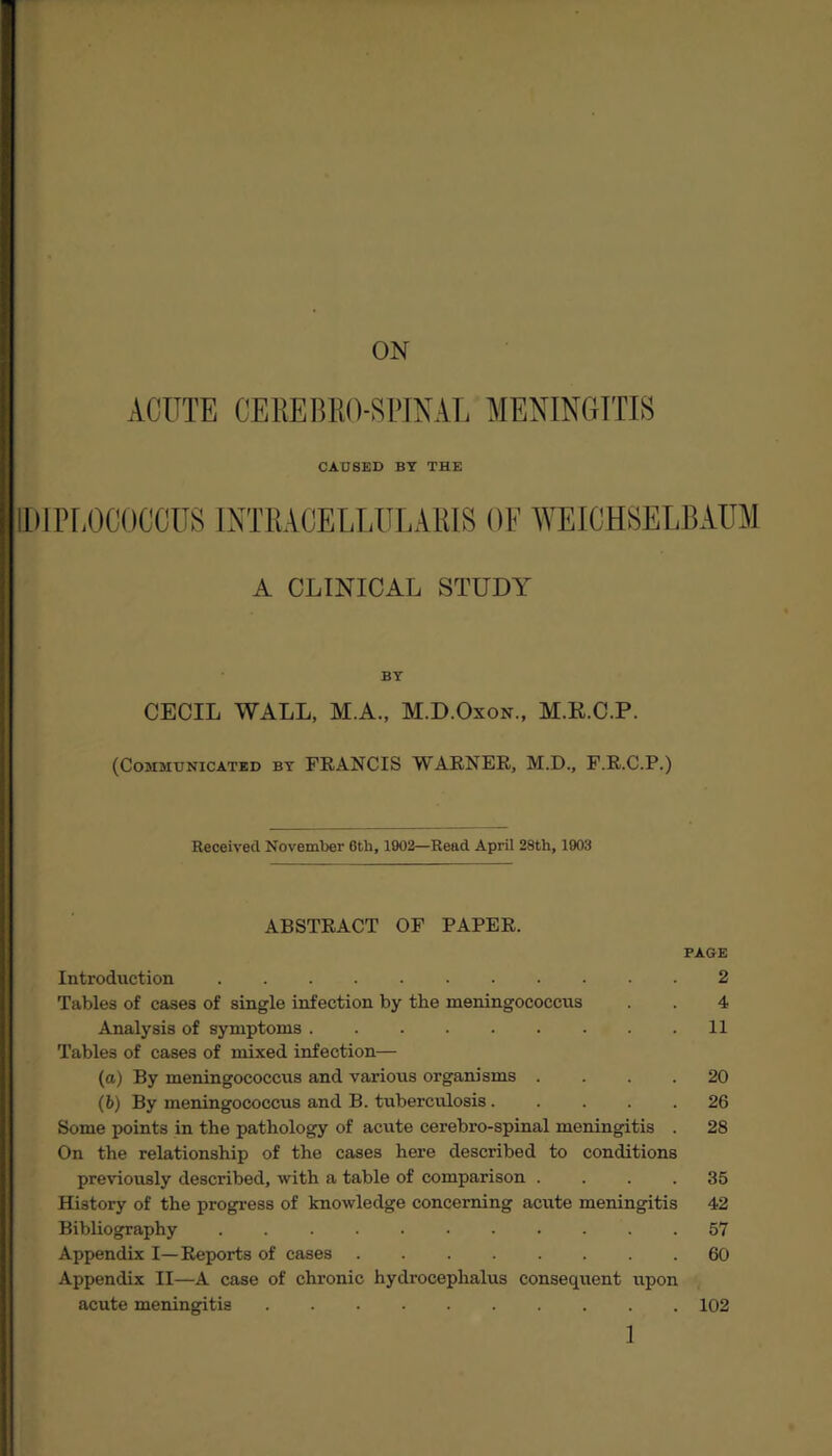 ACUTE GEKEBEO-SPINAL MENINGITIS CAU8ED BY THE IDIPEOCOCCUS INTRAOELLULARIS OF WEICHSELBAU1 A CLINICAL STUDY BY CECIL WALL, M.A., M.D.Oxon., M.K.C.P. (Communicated by FRANCIS WARNER, M.D., F.R.C.P.) Received November 6th, 1902—Read April 28th, 1903 ABSTRACT OF PAPER. PAGE Introduction.2 Tables of cases of single infection by the meningococcus . . 4 Analysis of symptoms.11 Tables of cases of mixed infection— (a) By meningococcus and various organisms .... 20 (b) By meningococcus and B. tuberculosis ..... 26 Some points in the pathology of acute cerebro-spinal meningitis . 28 On the relationship of the cases here described to conditions previously described, with a table of comparison .... 35 History of the progress of knowledge concerning acute meningitis 42 Bibliography ........... 57 Appendix I—Reports of cases.60 Appendix II—A case of chronic hydrocephalus consequent upon acute meningitis.102