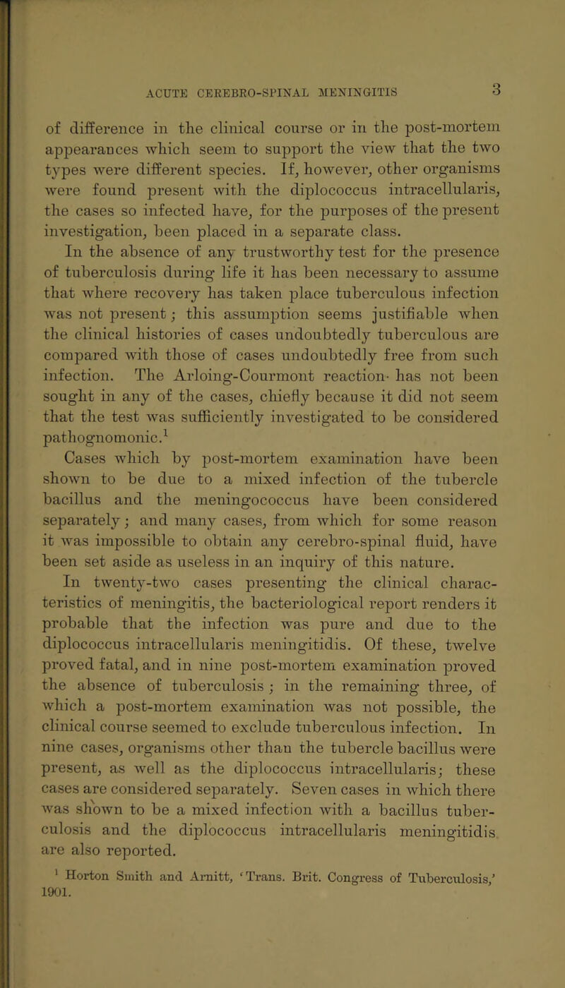 of difference in the clinical course or in the post-mortem appearances which seem to support the view that the two types were different species. If, however, other organisms were found present with the diplococcus intracellularis, the cases so infected have, for the purposes of the present investigation, been placed in a separate class. In the absence of any trustworthy test for the presence of tuberculosis during life it has been necessary to assume that where recovery has taken place tuberculous infection was not present; this assumption seems justifiable when the clinical histories of cases undoubtedly tuberculous are compared with those of cases undoubtedly free from such infection. The Arloing-Courmont reaction- has not been sought in any of the cases, chiefly because it did not seem that the test was sufficiently investigated to be considered pathognomonic.1 Cases which by post-mortem examination have been shown to be due to a mixed infection of the tubercle bacillus and the meningococcus have been considered separately; and many cases, from which for some reason it was impossible to obtain any cerebro-spinal fluid, have been set aside as useless in an inquiry of this nature. In twenty-two cases presenting the clinical charac¬ teristics of meningitis, the bacteriological report renders it probable that the infection was pure and due to the diplococcus intracellularis meningitidis. Of these, twelve proved fatal, and in nine post-mortem examination proved the absence of tuberculosis ; in the remaining three, of which a post-mortem examination was not possible, the clinical course seemed to exclude tuberculous infection. In nine cases, organisms other than the tubercle bacillus were present, as well as the diplococcus intracellularis; these cases are considered sepai’ately. Seven cases in which there was shown to be a mixed infection with a bacillus tuber¬ culosis and the diplococcus intracellularis meningitidis are also reported. 1 Horton Smith and Arnitt, ‘Trans. Brit. Congress of Tuberculosis/ 1901.