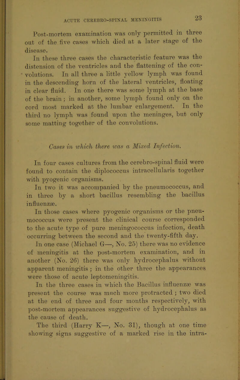 Post-mortem examination was only permitted in three out of the five cases which died at a later stage of the disease. In these three cases the characteristic feature was the distension of the ventricles and the flattening of the con¬ volutions. In all three a little yellow lymph was found in the descending horn of the lateral ventricles, floating- in clear fluid. In one there was some lymph at the base of the brain; in another, some lymph found only on the cord most marked at the lumbar enlargement. In the third no lymph was found upon the meninges, but only some matting together of the convolutions. Gases in which there teas a Mixed Infection. In four cases cultures from the cerebro-spinal fluid were found to contain the diplococcus intracellularis together with pyogenic organisms. In two it was accompanied by the pneumococcus, and in three by a short bacillus resembling the bacillus influenzae. In those cases where pyogenic organisms or the pneu¬ mococcus were pi-esent the clinical course corresponded to the acute type of pure meningococcus infection, death occurring between the second and the twenty-fifth day. In one case (Michael G-—, No. 25) there was no evidence of meningitis at the post-mortem examination, and in another (No. 26) there was only hydrocephalus without apparent meningitis ; in the other three the appearances were those of acute leptomeningitis. In the three cases in which the Bacillus influenzas was present the course was much more protracted ; two died at the end of three and four months respectively, with post-mortem appearances suggestive of hydrocephalus as the cause of death. The third (Harry K—, No. 31), though at one time showing- sig-ns suggestive of a marked rise in the intra-