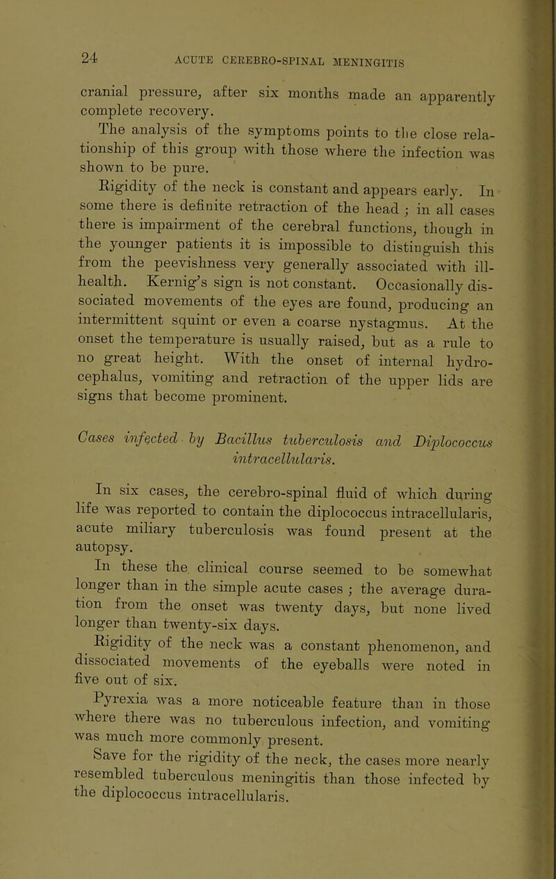 cranial pressure, after six months made an apparently complete recovery. The analysis of the symptoms points to tlie close rela¬ tionship of this group with those where the infection was shown to be pure. Eigidity of the neck is constant and appears early. In some there is definite retraction of the head ; in all cases there is impairment of the cerebral functions, though in the younger patients it is impossible to distinguish this from the peevishness very generally associated with ill- health. Kernig’s sign is not constant. Occasionally dis¬ sociated movements of the eyes are found, producing an intermittent squint or even a coarse nystagmus. At the onset the temperature is usually raised, but as a rule to no great height. With the onset of internal hydro¬ cephalus, vomiting and retraction of the upper lids are signs that become prominent. Ccises infected by Bacillus tuberculosis and Diplococcus intracellular is. In six cases, the cerebro-spinal fluid of which during life was reported to contain the diplococcus intracellularis, acute miliary tuberculosis was found present at the autopsy. In these the clinical course seemed to be somewhat longer than in the simple acute cases ; the average dura¬ tion from the onset was twenty days, but none lived longer than twenty-six days. Rigidity of the neck was a constant phenomenon, and dissociated movements of the eyeballs were noted in five out of six. Pyrexia was a more noticeable feature than in those where there was no tuberculous infection, and vomiting was much more commonly present. Save for the rigidity of the neck, the cases more nearly lesembled tuberculous meningitis than those infected by the diplococcus intracellularis.
