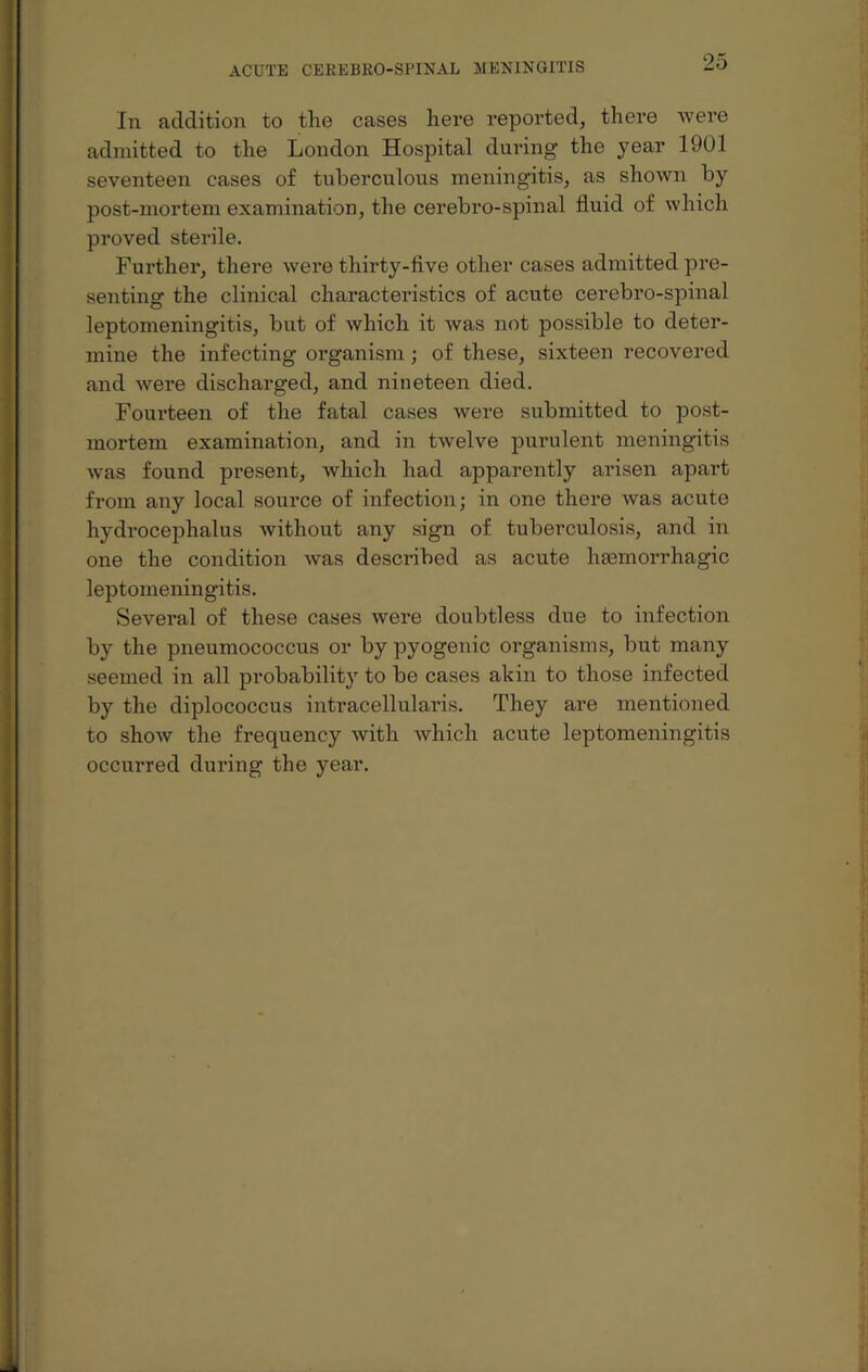 In addition to the cases here reported, there were admitted to the London Hospital during' the year 1901 seventeen cases of tuberculous meningitis, as shown by post-mortem examination, the cerebro-spinal fluid of which proved sterile. Further, there were thirty-five other cases admitted pre¬ senting the clinical characteristics of acute cerebro-spinal leptomeningitis, but of which it was not possible to deter¬ mine the infecting organism; of these, sixteen recovered and were discharged, and nineteen died. Fourteen of the fatal cases were submitted to post¬ mortem examination, and in twelve purulent meningitis was found present, which had apparently arisen apart from any local source of infection; in one there was acute hydrocephalus without any sign of tuberculosis, and in one the condition was described as acute haemorrhagic leptomeningitis. Several of these cases were doubtless due to infection by the pneumococcus or by pyogenic organisms, but many seemed in all probability to be cases akin to those infected by the diplococcus intracellularis. They are mentioned to show the frequency with which acute leptomeningitis occurred during the year.