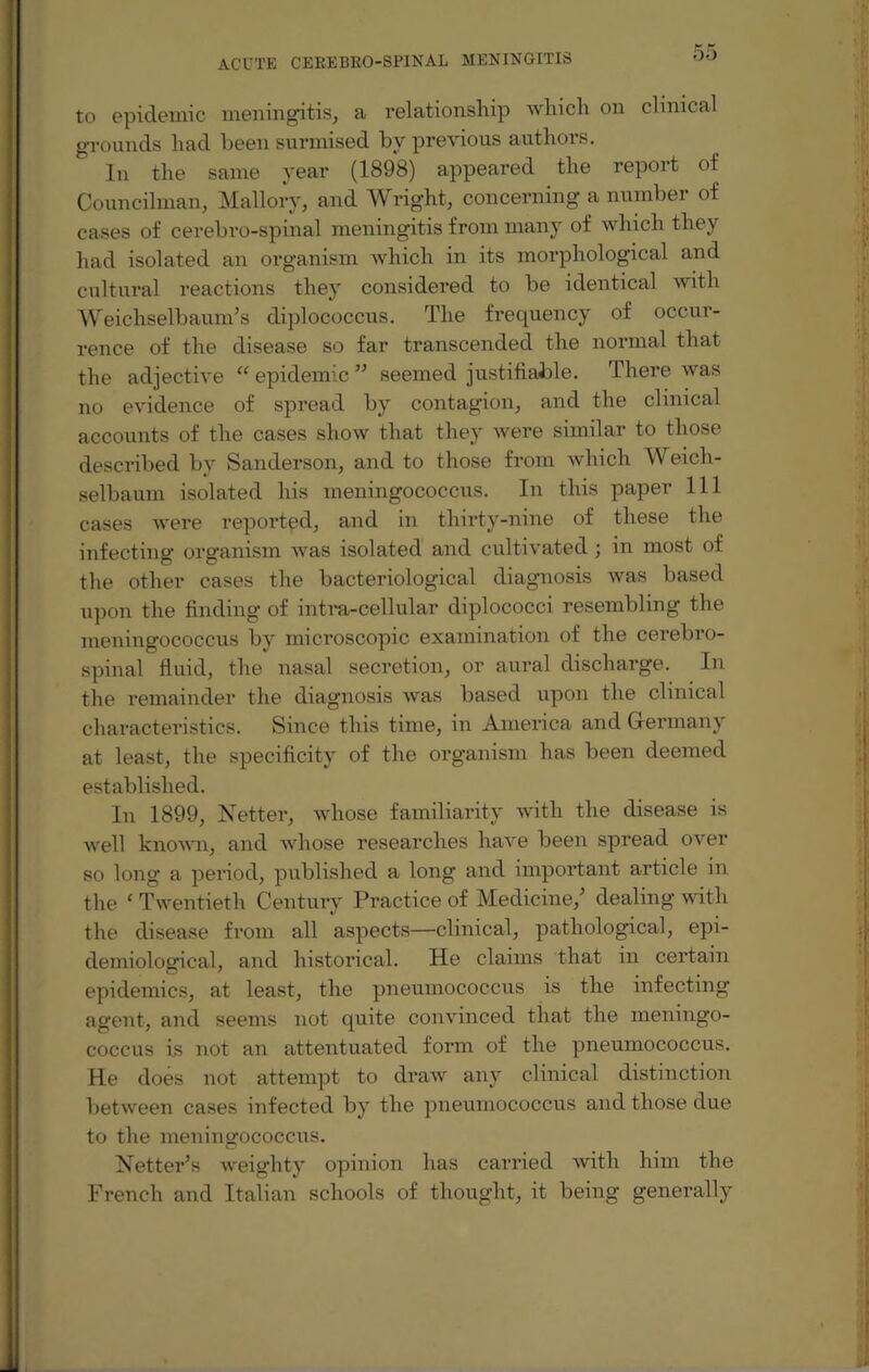 to epidemic meningitis, a relationship which on clinical grounds had been surmised by previous authors. In the same year (1898) appeared the report of Councilman, Mallory, and Wright, concerning a number of cases of cerebro-spinal meningitis from many of which they had isolated an organism which in its morphological and cultural reactions they considered to be identical with Weichselbaum’s diplococcus. The frequency of occur¬ rence of the disease so far transcended the normal that the adjective “ epidemic ” seemed justifiable. There was no evidence of spread by contagion, and the clinical accounts of the cases show that they were similar to those described by Sanderson, and to those from which Weich- selbaum isolated his meningococcus. In this paper 111 cases were reported, and in thirty-nine of these the infecting organism was isolated and cultivated ; in most of the other cases the bacteriological diagnosis was based upon the finding of intra-cellular diplococci resembling the meningococcus by microscopic examination of the cerebro¬ spinal fluid, the nasal secretion, or aural discharge. In the remainder the diagnosis was based upon the clinical characteristics. Since this time, in America and Germany at least, the specificity of the organism has been deemed established. In 1899, Netter, whose familiarity with the disease is well known, and whose researches have been spread over so long a period, published a long and important article in the ‘ Twentieth Century Practice of Medicine/ dealing with the disease from all aspects—clinical, pathological, epi¬ demiological, and historical. He claims that in certain epidemics, at least, the pneumococcus is the infecting agent, and seems not quite convinced that the meningo¬ coccus i.s not an attentuated form of the pneumococcus. He does not attempt to draw any clinical distinction between cases infected by the pneumococcus and those due to the meningococcus. Netter’s weighty opinion has carried with him the French and Italian schools of thought, it being generally