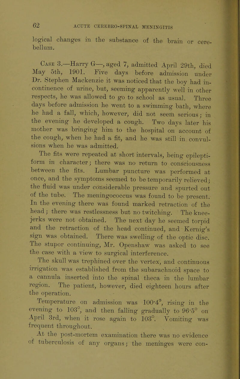 logical changes in the substance of the brain or cere¬ bellum. Case 3.—Harry G—, aged 7, admitted April 29th, died May 5th, 1901. Five days before admission under Dr. Stephen Mackenzie it was noticed that the boy had in¬ continence of urine, but, seeming apparently well in other respects, he was allowed to go to school as usual. Three days before admission he went to a swimming bath, where he had a fall, which, however, did not seem serious; in the evening he developed a cough. Two days later his mother was bringing him to the hospital on account of the cough, when he had a fit, and he was still in convul¬ sions when he was admitted. The fits were repeated at short intervals, being epilepti¬ form in character; there was no return to consciousness between the fits. Lumbar puncture was performed at once, and the symptoms seemed to be temporarily relieved; the fluid was under considerable pressure and spurted out of the tube. The meningococcus was found to be present. In the evening’ there was found marked retraction of the head; there was restlessness but no twitching. The knee- jerks were not obtained. The next day he seemed torpid and the retraction of the head continued, and Kernig’s sign was obtained. There was swelling of the optic disc. The stupor continuing, Mr. Openshaw was asked to see the case with a view to surgical interference. The skull was trephined over the vertex, and continuous irrigation was established from the subarachnoid space to a cannula inserted into the spinal theca in the lumbar region. The patient, however, died eighteen hours after the operation. Temperature on admission was 100’4°, rising in the evening to 103°, and then falling gradually to 96’5° on April 3rd, when it rose again to 103°. Vomiting was frequent throughout. At the post-mortem examination there was no evidence of tuberculosis of any organs; the meninges were con-