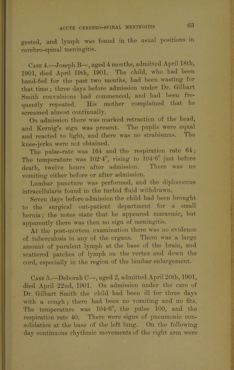 gested, and lymph was found in the usual positions in cerebro-spinal meningitis. Case 4.—Joseph B—, aged 4 months, admitted April 18th, 1901, died April 19th, 1901. The child, who had been hand-fed for the past two months, had been wasting for that time; three days before admission under Dr. Gilbart Smith convulsions had commenced, and had been fre¬ quently repeated. His mother complained that he screamed almost continually. On admission there was marked retraction of the head, and Kernig’s sign was present. The pupils were equal and reacted to light, and there was no strabismus. The knee-jerks were not obtained. The pulse-rate was 164 and the respiration rate 64; The temperature was 102'4°, rising to 104-6° just before death, twelve hours after admission. There was no vomiting either before or after admission. Lumbar puncture was performed, and the diplococcus intracellularis found in the turbid fluid withdrawn. Seven days before admission the child had been brought to the surgical out-patient department for a small hernia; the notes state that he appeared marasmic, but apparently there was then no sign of meningitis. At the post-mortem examination there was no evidence of tuberculosis in any of the organs. There was a large amount of purulent lymph at the base of the brain, and scattered patches of lymph on the vertex and down the cord, especially in the region of the lumbar enlargement. Case 5.—Deborah C—, aged 2, admitted April 20th, 1901, died April 22nd, 1901. On admission under the care of Dr. Gilbart Smith the child had been ill for three days with a cough ; there had been no vomiting and no fits. The temperature was 104'6°, the pulse 100, and the respiration rate 40. There were signs of pneumonic con¬ solidation at the base of the left lung. On the following- day continuous rhythmic movements of the right arm were