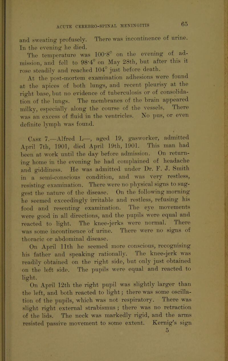 and sweating profusely. There was incontinence of urine. In the evening he died. The temperature was 100‘8° on the evening of ad¬ mission, and fell to 98'4° on May 28th, but after this it rose steadily and reached 104° just before death. At the post-mortem examination adhesions were found at the apices of both lungs, and recent pleurisy at the right base, but no evidence of tuberculosis or of consolida¬ tion of the lungs. The membranes of the brain appeared milky, especially along the course of the vessels. rhere was an excess of fluid in the ventricles. No pus, or even definite lymph was found. • Case 7.—Alfred L—, aged 19, gasworker, admitted April 7th, 1901, died April 19th, 1901. This man had been at work until the day before admission. On return¬ ing home in the evening he had complained of headache and giddiness. He was admitted under Dr. F. J. Smith in a semi-conscious condition, and was very restless, resisting examination. There were no physical signs to sug¬ gest the nature of the disease. On the following morning he seemed exceedingly irritable and restless, refusing his food and resenting examination. The eye movements were good in all directions, and the pupils were equal and reacted to light. The knee-jerks were normal. There was some incontinence of urine. There were no signs of thoracic or abdominal disease. On April 11th he seemed more conscious, recognising his father and speaking rationally. The knee-jerk was readily obtained on the right side, but only just obtained on the left side. The pupils were equal and reacted to light. On April 12th the right pupil was slightly larger than the left, and both reacted to light; there was some oscilla¬ tion of the pupils, which was not respiratory. There was slight right external strabismus ; there was no retraction of the lids. The neck was markedly rigid, and the arms resisted passive movement to some extent. Kernig’s sign 5