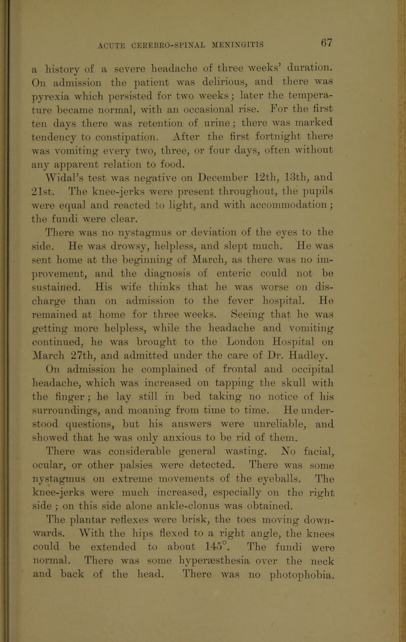 a history of a severe headache of three weeks’ duration. On admission the patient was delirious, and there was pyrexia which persisted for two weeks; later the tempera¬ ture became normal, with an occasional rise. For the first ten days there was retention of urine; there was marked tendency to constipation. After the first fortnight there was vomiting every two, three, or four days, often without any apparent relation to food. Widal’s test was negative on December 12th, 13th, and 21st. The knee-jerks were present throughout, the pupils were equal and reacted to light, and with accommodation ; the fundi were clear. There was no nystagmus or deviation of the eyes to the side. He was drowsy, helpless, and slept much. He was sent home at the beginning of March, as there was no im¬ provement, and the diagnosis of enteric could not be sustained. His wife thinks that he was worse on dis¬ charge than on admission to the fever hospital. He remained at home for three weeks. Seeing that he was getting more helpless, while the headache and vomiting continued, he was brought to the London Hospital on March 27th, and admitted under the care of Dr. Hadley. On admission he complained of frontal and occipital headache, which was increased on tapping the skull with the finger; he lay still in bed taking no notice of his surroundings, and moaning from time to time. He under¬ stood questions, but his answers were unreliable, and showed that he was only anxious to be rid of them. There was considerable general wasting. No facial, ocular, or other palsies were detected. There was some nystagmus on extreme movements of the eyeballs. The knee-jerks were much increased, especially on the right side ; on this side alone ankle-clonus was obtained. The plantar reflexes were brisk, the toes moving down¬ wards. With the hips flexed to a right angle, the knees could be extended to about 145°. The fundi were normal. There was some hyperesthesia over the neck and back of the head. There was no photophobia.