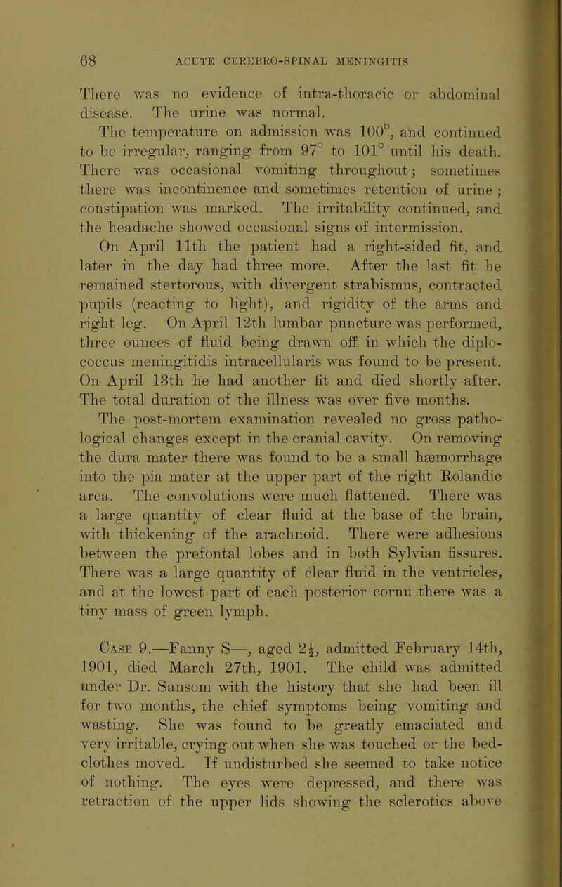 There was no evidence of intra-thoracic or abdominal disease. The urine was normal. The temperature on admission was 100°, and continued to be irregular, ranging from 97° to 101° until his death. There was occasional vomiting throughout; sometimes there was incontinence and sometimes retention of urine ; constipation was marked. The irritability continued, and the headache showed occasional signs of intermission. On April 11th the patient had a right-sided fit, and later in the day had three more. After the last fit he remained stertorous, with divergent strabismus, contracted pupils (reacting to light), and rigidity of the arms and right leg. On April 12th lumbar puncture was performed, three ounces of fluid being drawn off in which the diplo- coccus meningitidis intracellularis was found to be present. On April 13th he had another fit and died shortly after. The total duration of the illness was over five months. The post-mortem examination revealed no gross patho¬ logical changes except in the cranial cavity. On removing the dura mater there was found to be a small lnemorrhage into the pia mater at the upper part of the right Kolandic area. The convolutions were much flattened. There was a large quantity of clear fluid at the base of the brain, with thickening of the arachnoid. There were adhesions between the prefontal lobes and in both Sylvian fissures. There was a large quantity of clear fluid in the ventricles, and at the lowest part of each posterior cornu there was a tiny mass of green lymph. Case 9.—Fanny S—, aged 2 4, admitted February 14th, 1901, died March 27th, 1901. The child was admitted under Dr. Sansom with the history that she had been ill for two months, the chief symptoms being vomiting and wasting. She was found to be greatly emaciated and very irritable, crying out when she was touched or the bed¬ clothes moved. If undisturbed she seemed to take notice of nothing. The eyes were depressed, and there was retraction of the upper lids showing the sclerotics above