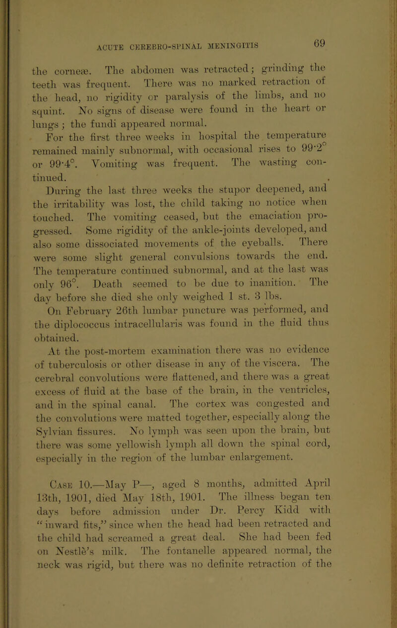 tlie cornese. The abdomen was retracted; grinding the teeth was frequent. There was no marked retraction of the head, no rigidity or paralysis of the limbs, and no squint. No signs of disease were found in the heart or lungs ; the fundi appeared normal. For the first three weeks in hospital the temperature remained mainly subnormal, with occasional rises to 99'2 or 99‘4°. Vomiting was frequent. The wasting con¬ tinued. During the last three weeks the stupor deepened, and the irritability was lost, the child taking no notice when touched. The vomiting ceased, but the emaciation pro¬ gressed. Some rigidity of the ankle-joints developed, and also some dissociated movements of the eyeballs. There were some slight general convulsions towards the end. The temperature continued subnormal, and at the last was only 96°. Death seemed to be due to inanition. The day befoi-e she died she only weighed 1 st. 3 lbs. On February 26tli lumbar puncture was performed, and the diplococcus intracellularis was found in the fluid thus obtained. At the post-mortem examination there was no evidence of tuberculosis or other disease in any of the viscera. The cerebral convolutions were flattened, and there was a great excess of fluid at the base of the brain, in the ventricles, and in the spinal canal. The cortex was congested and the convolutions were matted together, especially along the Sylvian fissures. No lymph was seen upon the brain, but there was some yellowish lymph all down the spinal cord, especially in the region of the lumbar enlargement. Case 10.—May P—, aged 8 months, admitted April 13th, 1901, died May 18th, 1901. The illness began ten days before admission under Dr. Percy Kidd with “ inward fits,” since when the head had been retracted and the child had screamed a great deal. She had been fed on Nestle/s milk. The fontanelle appeared normal, the neck was rigid, but there was no definite retraction of the