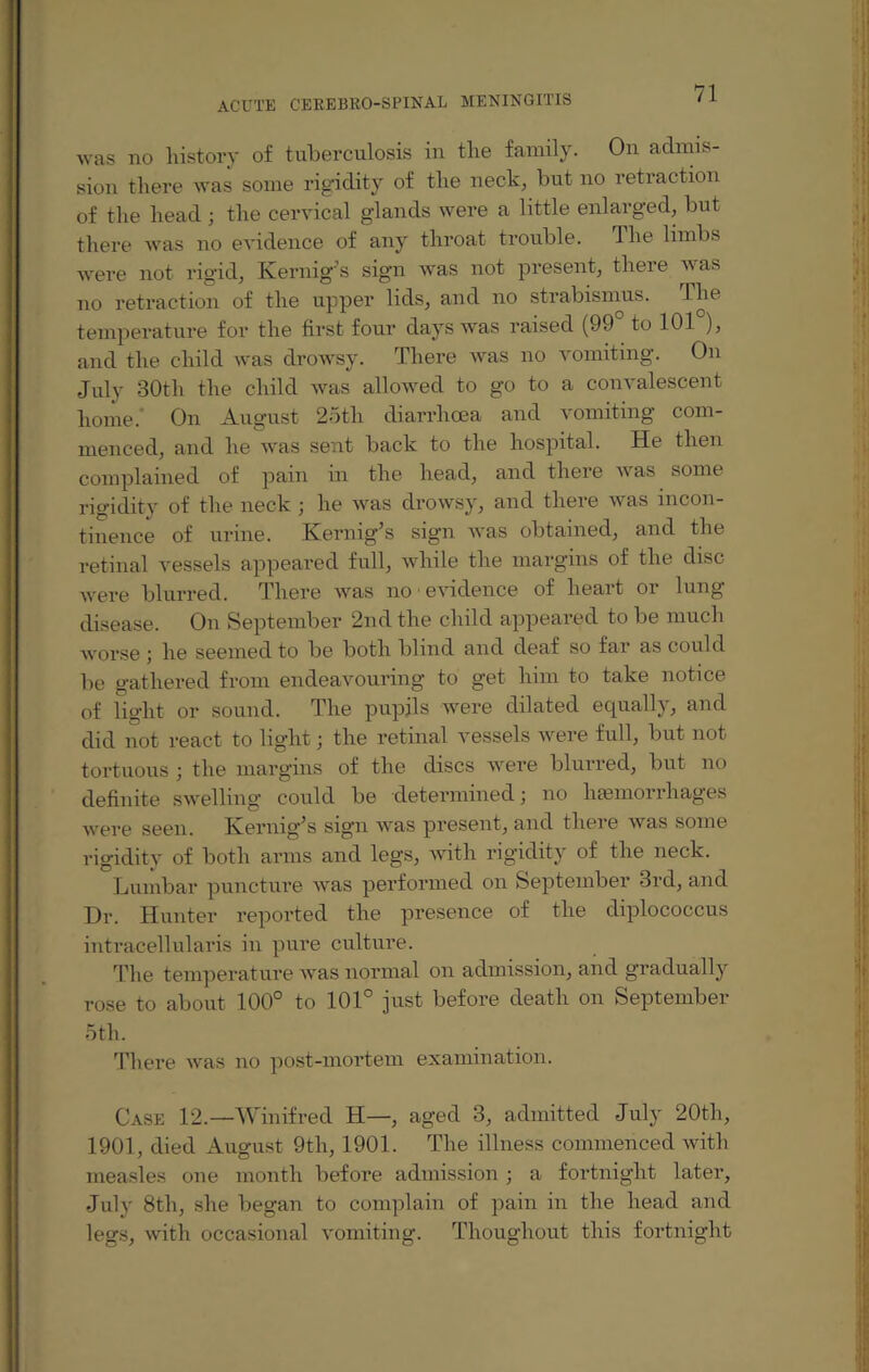 was no history of tuberculosis in the family. On admis¬ sion there was some rigidity of the neck, but no retraction of the head ; the cervical glands were a little enlarged, but there was no evidence of any throat trouble. The limbs were not rigid, Kernig’s sign was not present, there was no retraction of the upper lids, and no strabismus. The temperature for the first four days was raised (99° to 101°), and the child was drowsy. There was no vomiting. On July 30th the child was allowed to go to a convalescent home. On August 25th diarrhoea and vomiting com¬ menced, and he was sent back to the hospital. He then complained of pain in the head, and there was some rigidity of the neck ; he was drowsy, and there was incon¬ tinence of urine. Kernig’s sign was obtained, and the retinal vessels appeared full, while the margins of the disc were blurred. There was no • evidence of heart or lung- disease. On September 2nd the child appeared to be much worse ; he seemed to be both blind and deaf so far as could be gathered from endeavouring to get him to take notice of light or sound. The pupils were dilated equally, and did not react to light; the retinal vessels were full, but not tortuous ; the margins of the discs were blurred, but no definite swelling could be determined; no haemorrhages were seen. Kernig’s sign was present, and there was some rigidity of both arms and legs, with rigidity of the neck. Lumbar puncture was performed on September 3rd, and Dr. Hunter reported the presence of the diplococcus intracellularis in pure culture. The temperature was normal on admission, and gradually rose to about 100° to 101° just before death on September 5th. There was no post-mortem examination. Case 12.—Winifred H—, aged 3, admitted July 20th, 1901, died August 9th, 1901. The illness commenced with measles one month before admission; a fortnight later, July 8th, she began to complain of pain in the head and legs, with occasional vomiting. Thoughout this fortnight